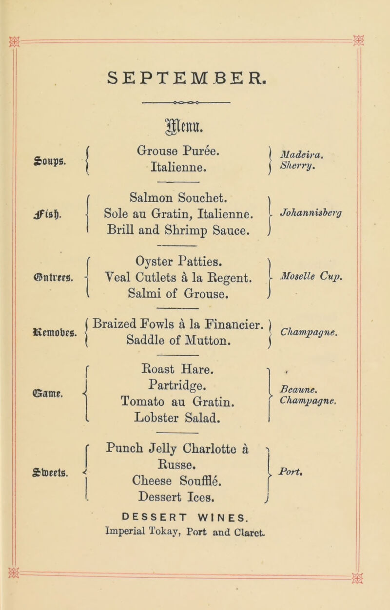 SEPTEMBER Soups. dFinff. ©ntiffs. ISemobes. (Srame. Grouse Puree. Italienne. I Salmon Souchet. \ Sole au Gratin, Italienne. I Brill and Shrimp Sauce. Oyster Patties. Veal Cutlets a la Begent. Salmi of Grouse. Braized Fowls a la Financier. ) Saddle of Mutton. j Boast Hare. Partridge. Tomato au Gratin. Lobster Salad. Punch Jelly Charlotte a Busse. I Cheese Souffle. f Dessert Ices. j DESSERT WINES. Imperial Tokay, Port and Claret Madeira. Sherry. Johannisherg Moselle Cup. Champagne. Beaune. Champagne,