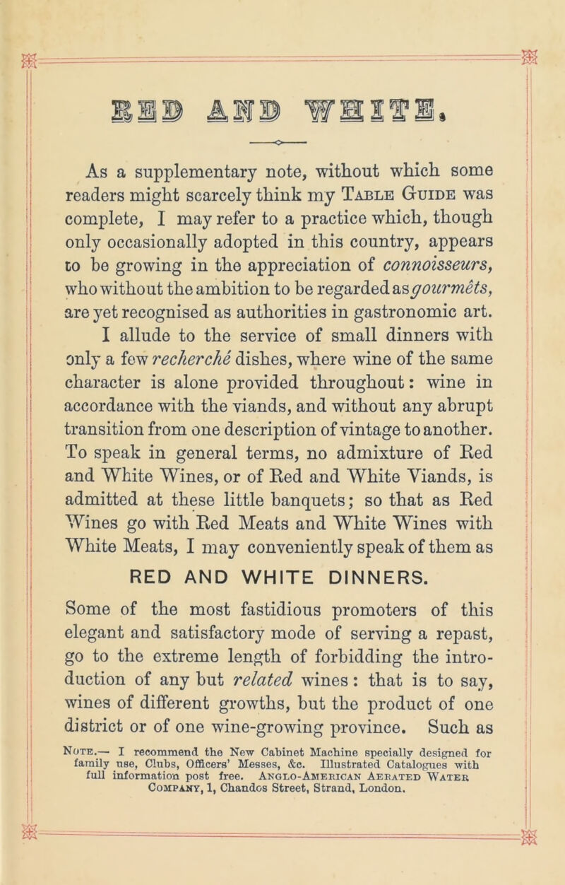 o —— As a supplementary note, without which some readers might scarcely think my Table Guide was complete, I may refer to a practice which, though only occasionally adopted in this country, appears to be growing in the appreciation of connoisseurs, who without the ambition to be regarded asgozcrmets, are yet recognised as authorities in gastronomic art. I allude to the service of small dinners with only a few recherche dishes, where wine of the same character is alone provided throughout: wine in accordance with the viands, and without any abrupt transition from one description of vintage to another. To speak in general terms, no admixture of Ked and White Wines, or of Ked and White Viands, is admitted at these little banquets; so that as Ked Wines go with Ked Meats and White Wines with White Meats, I may conveniently speak of them as RED AND WHITE DINNERS. Some of the most fastidious promoters of this elegant and satisfactory mode of serving a repast, go to the extreme length of forbidding the intro- duction of any but related wines: that is to say, wines of different growths, but the product of one district or of one wine-growing province. Such as Note.— I recommend the New Cabinet Machine specially designed for family nse, Clubs, Officers’ Messes, &c. Illustrated Catalogues with fun information post free. Anglo-American Aerated Water Company, 1, Chandos Street, Strand, London.