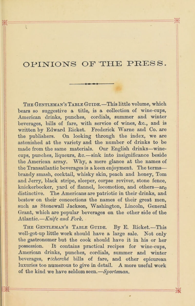 OMisrioisrs of the fhess. (■ The Gentleman’s Table Guide.—This little volume, which bears so suggestive a title, is a collection of wine-cups, American drinks, punches, cordials, summer and winter beverages, bills of fare, with service of wines, &c., and is written by Edward Eicket. Frederick Warne and Co. are the publishers. On looking through the index, we are astonished at the variety and the number of drinks to be made from the same materials. Our English drinks—^wine- cups, punches, liqueurs, &c.—sink into insignificance beside the American array. Why, a mere glance at the names of the Transatlantic beverages is a keen enjoyment. The terms— brandy smash, cocktail, whisky skin, peach and honey, Tom and Jerry, black stripe, sleeper, corpse reviver, stone fence, knickerbocker, yard of flannel, locomotion, and others—are distinctive. The Americans are patriotic in their drinks, and bestow on their concoctions the names of their great men, such as Stonewall Jackson, Washington, Lincoln, General Grant, which are popular beverages on the other side of the Atlantic.—Knife and Fork. The Gentleman’s Table Guide. By E. Ricket.—This well-got-up little work should have a large sale. Not only the gastronomer but the cook should have it in his or her possession. It contains practical recipes for wine-cups, American drinks, punches, cordials, summer and winter beverages, richercM bills of fare, and other epicurean luxuries too numerous to give in detail. A more useful work of the kind we have seldom seen.—Sportsman.