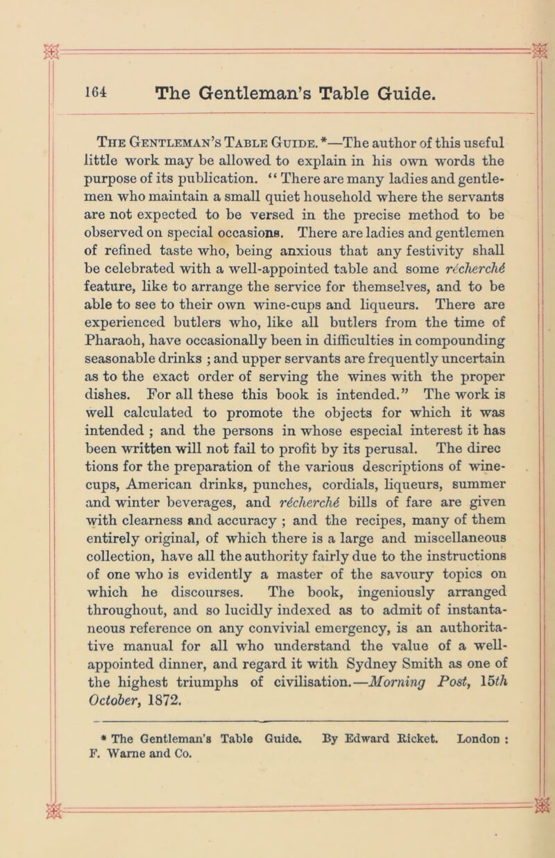 The Gentleman’s Table Guide. *—The author of this useful little work may be allowed to explain in his own words the purpose of its publication. “ There are many ladies and gentle- men who maintain a small quiet household where the servants are not expected to be versed in the precise method to be observed on special occasions. There are ladies and gentlemen of refined taste who, being anxious that any festivity shall be celebrated with a well-appointed table and some rtcliercM feature, like to arrange the service for themselves, and to be able to see to their own wine-cups and liqueurs. There are experienced butlers who, like all butlers from the time of Pharaoh, have occasionally been in difficulties in compounding seasonable drinks ; and upper servants are frequently uncertain as to the exact order of serving the wines with the proper dishes. For all these this book is intended.” The work is well calculated to promote the objects for which it was intended ; and the persons in whose especial interest it has been written will not fail to profit by its perusal. The direc tions for the preparation of the various descriptions of wine- cups, American drinks, punches, cordials, liqueurs, summer and winter beverages, and r^cliercM bills of fare are given ^yith clearness and accuracy ; and the recipes, many of them entirely original, of which there is a large and miscellaneous collection, have all the authority fairly due to the instructions of one who is evidently a master of the savoury topics on which he discourses. The book, ingeniously arranged throughout, and so lucidly indexed as to admit of instanta- neous reference on any convivial emergency, is an authorita- tive manual for all who understand the value of a well- appointed dinner, and regard it with Sydney Smith as one of the highest triumphs of civilisation.—Morning Post, \bth October, 1872. • The Gentleman’s Table Guide. By Edward Eicket. London : F. Wame and Co.