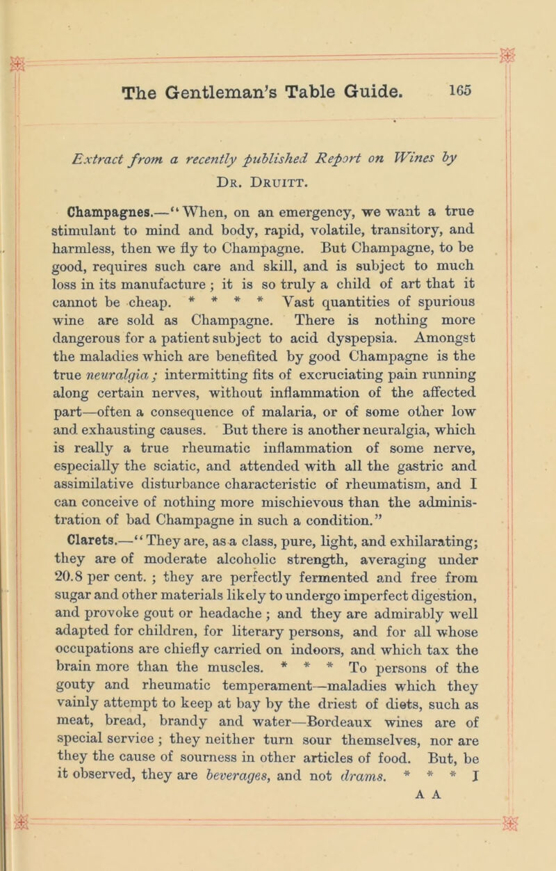 Extract from a recently ptcblished Report on Wines by Dr. Druitt. Champagnes.—“When, on an emergency, we want a true stimulant to mind and body, rapid, volatile, transitory, and harmless, then we fly to Champagne, But Champagne, to be good, requires such care and skill, and is subject to much loss in its manufacture ; it is so truly a child of art that it cannot be cheap. * * * * Vast quantities of spurious wine are sold as Champagne. There is nothing more dangerous for a patient subject to acid dyspepsia. Amongst the maladies which are benefited by good Champagne is the true neuralgia; intermitting fits of excruciating pain running along certain nerves, without inflammation of the affected part—often a consequence of malaria, or of some other low and exhausting causes. But there is another neuralgia, which is really a true rheumatic inflammation of some nerve, especially the sciatic, and attended with all the gastric and assimilative disturbance characteristic of rheumatism, and I can conceive of nothing more mischievous than the adminis- tration of bad Champagne in such a condition. ” Clarets.—“They are, as a class, pure, light, and exhilarating; they are of moderate alcoholic strength, averaging under 20.8 per cent. ; they are perfectly fermented and free from sugar and other materials likely to undergo imperfect digestion, and provoke gout or headache ; and they are admirably well adapted for children, for literary persons, and for all whose occupations are chiefly carried on indoors, and which tax the brain more than the muscles. * * * To persons of the gouty and rheumatic temperament—maladies which they vainly attempt to keep at bay by the driest of diets, such as meat, bread, brandy and water—Bordeaux wines are of special service ; they neither turn sour themselves, nor are they the cause of sourness in other articles of food. But, be it observed, they are beverages, and not drams. * * * j A A