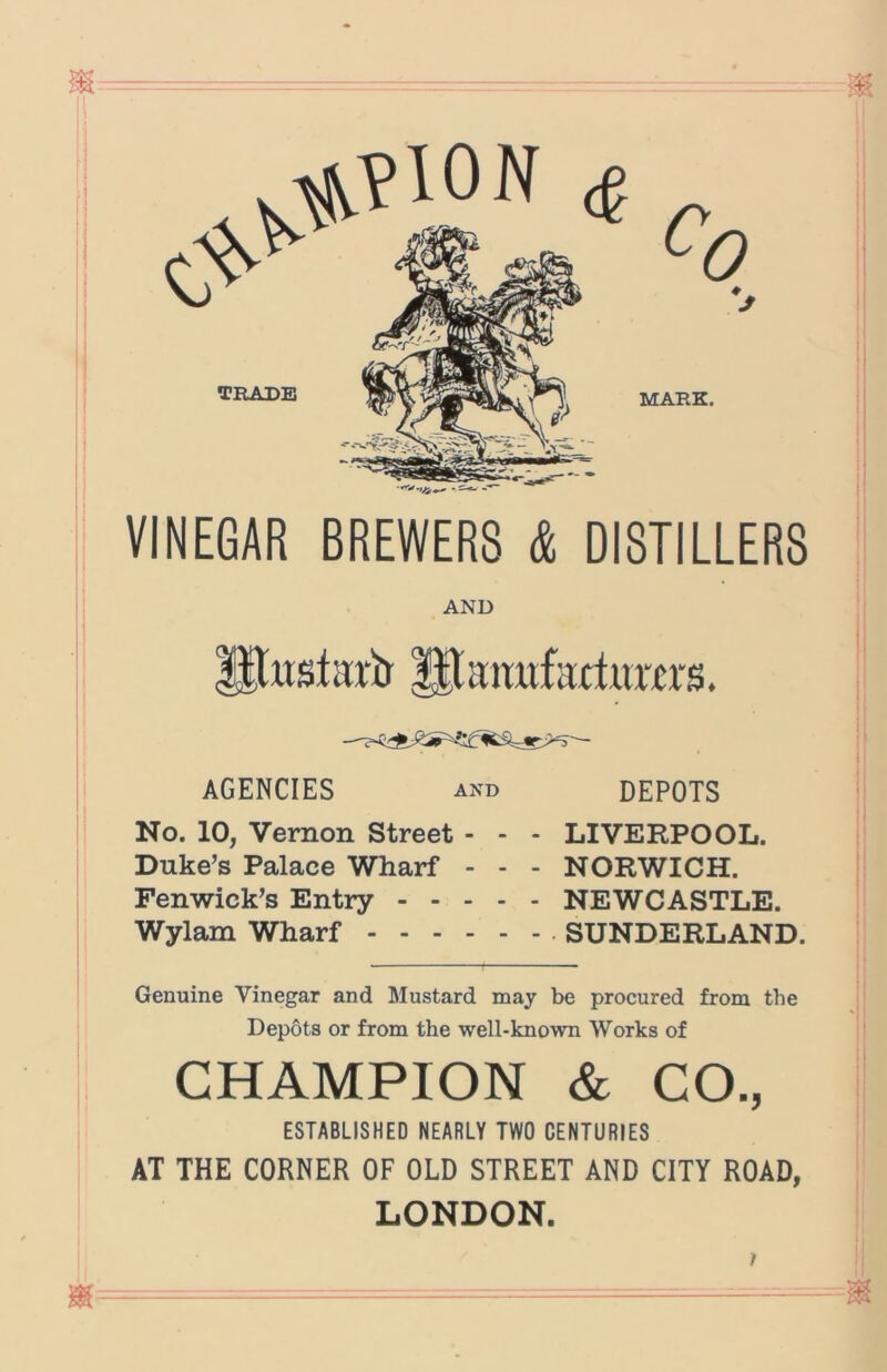 ^?10N ^ TRADE c. 0 MARK. VINEGAR BREWERS & DISTILLERS AND ^xtstartr ^aimfartuwrs. AGENCIES and No. 10, Vernon Street - - Duke’s Palace Wharf - - Fenwick’s Entry - - - - Wylam Wharf DEPOTS - LIVERPOOL. - NORWICH. - NEWCASTLE. - . SUNDERLAND. Genuine Vinegar and Mustard may be procured from the Depots or from the well-known Works of CHAMPION & CO., ESTABLISHED NEARLY TWO CENTURIES AT THE CORNER OF OLD STREET AND CITY ROAD, LONDON.