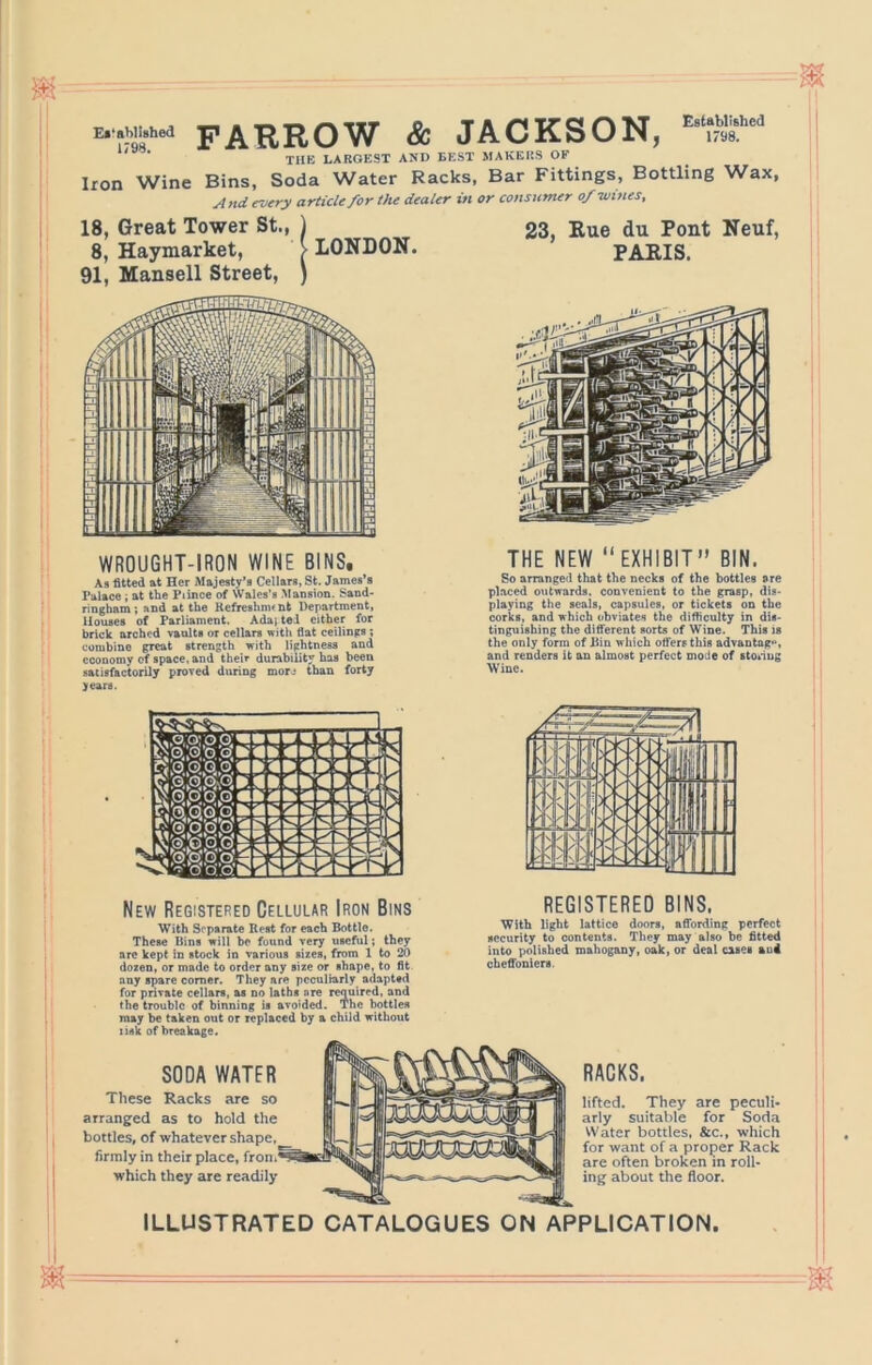 Ef'ahllshed 1798. FARROW & JACKSON, _ . . VT-V ■rfC'T' XflU'PI^Q np Established , 1798. TUB LARGEST AND BEST MAKERS OF Iron Wine Bins, Soda Water Racks, Bar Fittings, Bottling Wax, And every article for the dealer in or consumer o/tvines, 18, Great Tower St., 8, Haymarket, 91, Mansell Street, LONDON. 23, Kue du Pont Neuf, PARIS. WROUGHT-IRON WINE BINS, As fitted at Her Majesty’s Cellars, St. James’s Palace; at the Piince of Wales’s Mansion. Sand- ringham; and at the Kefreshm^nt Department, Houses of Parliament, Ada; teJ cither for brick arched vanlts or cellars with fiat ceilings ; combine great strength with lightness and economy of space, and their durability has been satisfactorily prored during morj than forty years. THE NEW “EXHIBIT” BIN. So arranged that the necks of the bottles are placed outwards, convenient to the grasp, dis- playing the seals, capsules, or tickets on the corks, and which obviates the difficulty in dis- tinguishing the different sorts of Wine. This is the only form of Din which offers this advantng**, and renders it an almost perfect mode of stonug Wine. New Registered Cellular Iron Bins With Sc'parate Rest for each Bottle. These Bins will be found very useful; they arc kept in stock in various sizes, from 1 to 20 dozen, or made to order any size or shape, to fit any spare comer. They are peculiarly adapted for private cellars, as no laths are required, and the trouble of binning is avoided. The bottles may be taken out or replaced by a child without nsk of breakage. REGISTERED BINS. With light lattice doors, affording perfect security to contents. They may also be fitted into polished mahogany, oak, or deal cases au4 cheffoniers. SODA WATER These Racks are so arranged as to hold the bottles, of whatever shape, firmly in their place, which they are readily RACKS. lifted. They are peculi- arly suitable for Sod.a Water bottles, &c., which for want of a proper Rack are often broken in roll- ing about the floor. ILLUSTRATED CATALOGUES ON APPLICATION.