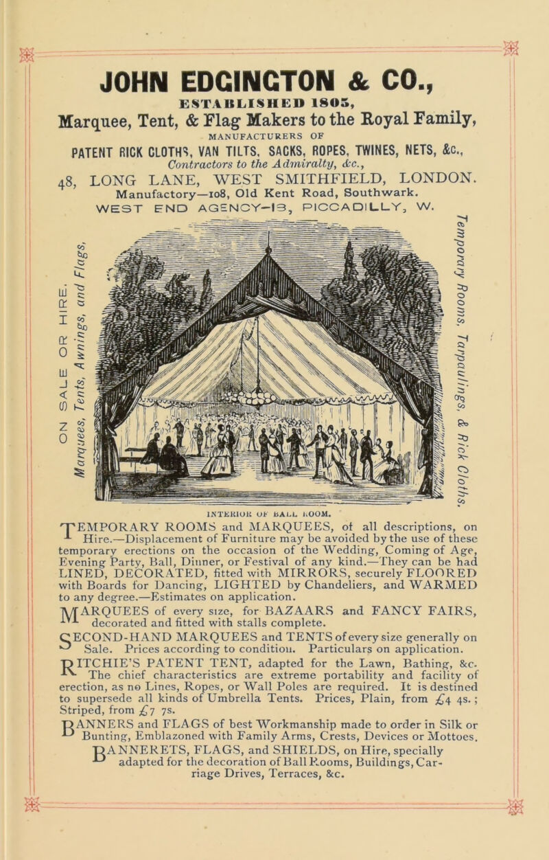 JOHN EDGINGTON & CO., ESTABLISHED 1805, Marquee, Tent, & Flag Makers to the Royal Family, MANUFACTURERS OF PATENT RICK CLOTH*?, VAN TILTS. SACKS, ROPES. TWINES, NETS, &c.. Contractors to the Admiralty, Ac., 48, LONG LANE, WEST SMITHFIELD, LONDON. Manufactory—108, Old Kent Road, Southwark, WEST END AGENCY-13, PICCADlL.L.Y, W. IKTEKIOK OF bALL I.OOM. 'T'EMPORARY ROOMS and MARQUEES, ot all descriptions, on Hire.—Displacement of Furniture may be avoided by the use of these temporary erections on the occasion of the Wedding, Coming of Age, Plvening Party, Ball, Dinner, or Festival of any kind.—They can he had LINED, DECORATED, fitted with MIRRORS, securely FLOORED with Boards for Dancing, LIGHTED by Chandeliers, and WARMED to any degree.—Estimates on application. IWirARQUEES of every size, for BAZAARS and FANCY FAIRS, decorated and fitted with stalls complete. CECOND-H.YND MARQUEES and TENTS of every size generally on Sale. Prices according to condition. Particulars on application. DITCHIE’S PATENT TENT, adapted for the Lawn, Bathing, &c. The chief characteristics are e.\treme portability and facility of erection, as no Lines, Ropes, or Wall Poles are required. It is destined to supersede all kinds of Umbrella Tents. Prices, Plain, from 4s.; Striped, from £7 7s. DANNERS and FLAG.S of best Workmanship made to order in Silk or Bunting, Emblazoned with Family Arms, Crests, Devices or Mottoes. D ANNERETS, FLAGS, and SHIELDS, on Hire, specially ^ adapted for the decoration of Ball P.ooms, Buildings, Car- riage Drives, Terraces, &c.