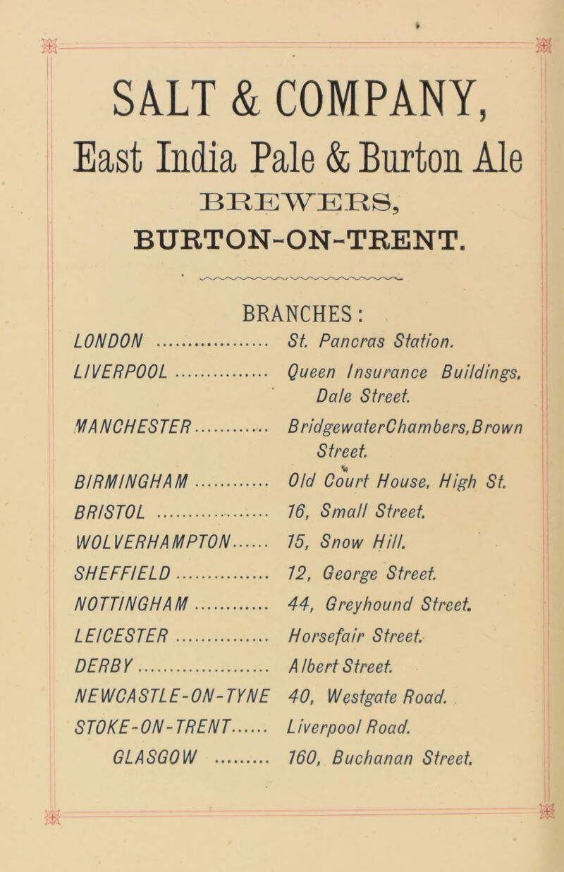 SALT & COMPANY, East India Pale & Burton Ale BREWERS, BURTON-ON-TEENT. BRANCHES: LONDON LIVERPOOL NIANCHESTER BIRMINGHAM BRISTOL WOLVERHAMPTON SHEFFIELD NOTTINGHAM LEICESTER DERBY NEWCASTLE-ON-TYNE STOKE-ON-TRENT GLASGOW St. Pancras Station. Queen Insurance Buildings, Dale Street. BridgewaterChambers, Brown Street. Old Court House, High St. !6, Small Street. !5, Snow Hill. 12, George Street. 44, Greyhound Street Horsefair Street. A Ibert Street 40, Westgate Road. Liverpool Road. 160, Buchanan Street