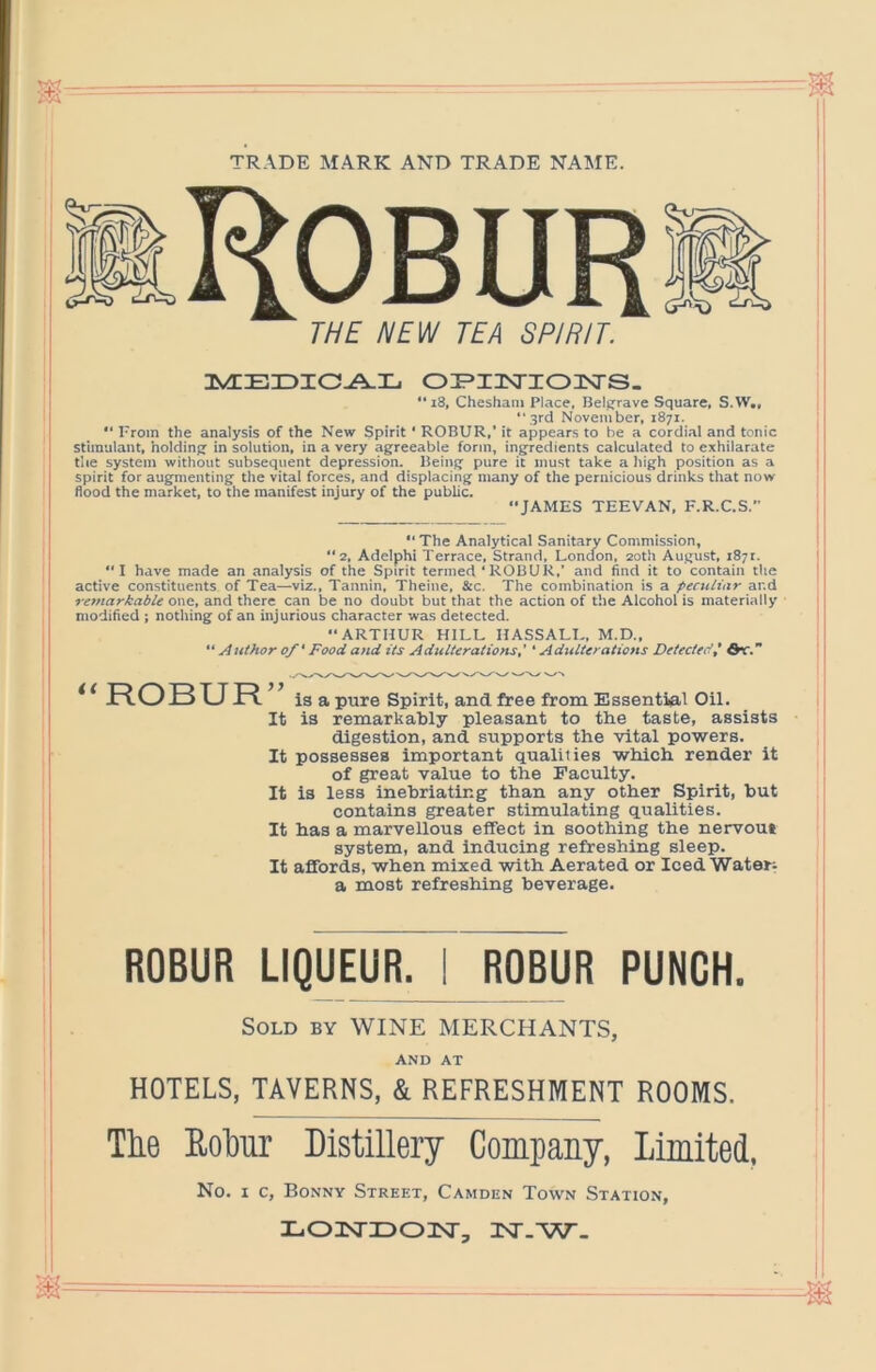 TRADE MARK AND TRADE NAME. 3VEEnDIO-A.IL. 0EI3STZ03SrS- *‘i8, Chesham Place, Belfjrave Square, S.W., ‘'3rd November, 1871. I'rom the analysis of the New Spirit ' ROBUR,’ it appears to be a cordi.al and tonic stimulant, holdinsj in solution, in a very agreeable form, ingredients calculated to exhilarate the system without subsequent depression. Being pure it must take a Iiigh position as a spirit for augmenting the vital forces, and displacing many of the pernicious drinks that now flood the market, to the manifest injury of the public. “JAMES TEEVAN, F.R.C.S. “ The Analytical Sanitary Commission, “2, Adelphi Terrace. Strand, London. 20th August, 187.. I have made an analysis of the Spirit termed ‘ROBUR,’ and find it to contain the active constituents of Tea—viz.. Tannin, Theine, Sco. The combination is a peculiar and remarkable one, and there can be no doubt but that the action of the Alcohol is materially modified ; nothing of an injurious character was detected. ARTHUR HILL HASSALI., M.D.,  Author o/' Food and its Adulterations,' ‘ Adulterations Detected,' dv.” ROBUR” ia a pure Spirit, and free from Essential Oil. I It ia remarkably pleasant to the taste, assists ’ digestion, and supports the vital powers. 1 It possesses important qualifies which render it of great value to the Faculty. It is less inebriating than any other Spirit, but contains greater stimulating qualities. It has a marvellous effect in soothing the nervous system, and inducing refreshing sleep. I It affords, when mixed with Aerated or Iced Waters a most refreshing beverage. ROBUR LIQUEUR. I ROBUR PUNCH. Sold by WINE MERCHANTS, ' AND AT HOTELS, TAVERNS, & REFRESHMENT ROOMS. ^ The Eohur Distillery Company, Limited, ' No. I c, Bonny Street, Camden Town Station, LonsTiDonsr, ist.w.