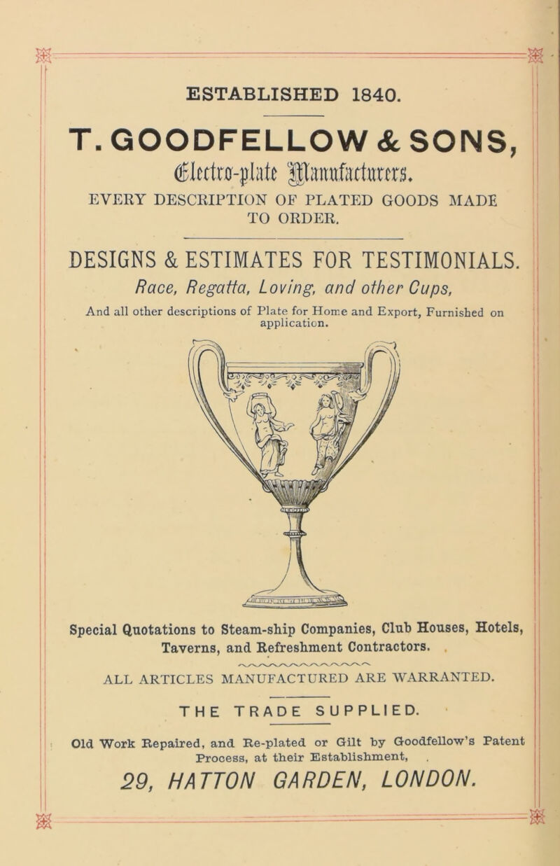 ESTABLISHED 1840. 1 T.GOODFELLOW&SONS, ' Piraufiirtitccrs. ; EVERY DESCRIPTION OF PLATED GOODS MADE TO ORDER. DESIGNS & ESTIMATES FOR TESTIMONIALS, j Race, Regatta, Loving, and other Cups, i And all other descriptions of Plate for Home and Export, Furnished on I application. Special Quotations to Steam-ship Companies, Club Houses, Hotels, Taverns, and Refreshment Contractors. , ALL ARTICLES MANUFACTURED ARE AVARRANTED. THE TRADE SUPPLIED. Old Work Repaired, and Re-plated or Gilt by GoodfeUow’s Patent Process, at their Establishment, 29, HATTON GARDEN, LONDON.