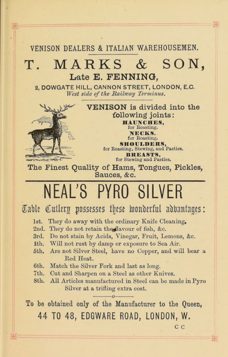 VENISON DEALERS & ITALIAN WAREHOUSEMEN. I T. MARKS & SON, Late E. PENNINa, 2, DOWGATE HILL, CANNON STREET, LONDON, E.C. West side of the Railway Terminus. VENISON is divided into the following joints: HAUNCHES, lor BoaGting. NECKS. for Boasting. SHOULDERS, for Boasting, Stewing, and Pasties. BREASTS, for Stewing and Pasties. The Finest Ouality of Hams, Tongues, Pickles, Sauces, &c. NEAU8 PYRO SILVER ®Eble Cullcrji passessts Wpt abliantajcs: 1st. They do away with the ordinary Knife Cleaning, 2nd. They do not retain th^avour of fish, &c. 3rd. Do not stain by Acids, Vinegar, Fruit, Lemons, &c. 1th. Will not rust by damp or exposure to Sea Air. oth. Are not Silver Steel, have no Copper, and will bear a Red Heat. 6th. Match the Silver Fork and last as long. 7th. Cut and Sharpen on a Steel as other Knives. 8th. All Articles manufactured in Steel can be made in Pyro Silver at a trifling extra cost. 0 To be obtained only of tbe Manufacturer to tbe Queen, 44 TO 48, EDGWARE ROAD, LONDON, W.