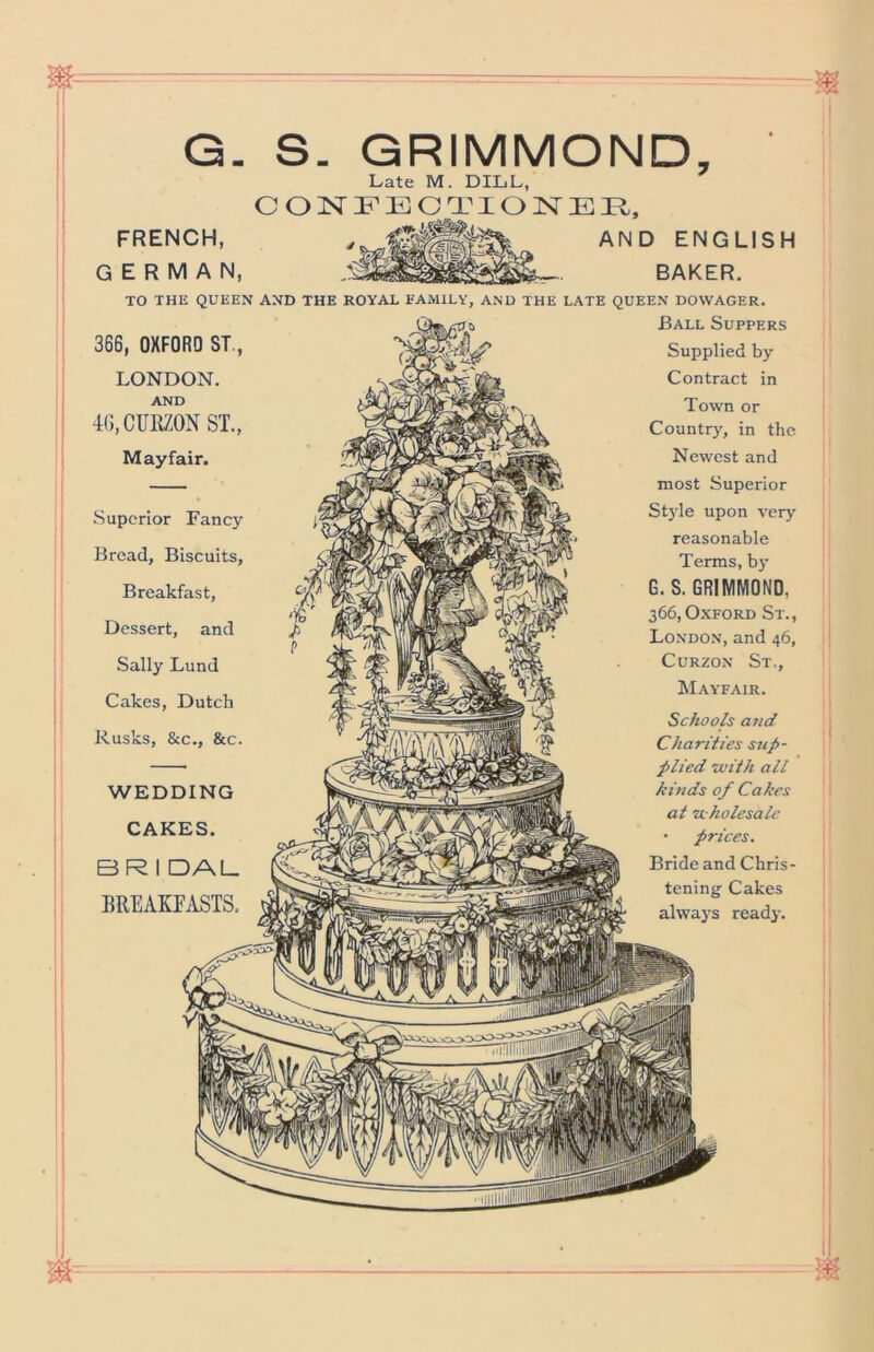 G. S. GRIMMOND, Late M. DILL, C O N F E C O N E E,, FRENCH, ENGLISH GERMAN, BAKER. TO THE QUEEN AND THE ROYAU FAMILY, AND THE LATE QUEEN DOWAGER. 366, OXFORD ST., LONDON. AND 4G,CUlttON ST., Mayfair. Superior Fancy Bread, Biscuits, Breakfast, Dessert, and Sally Lund Cakes, Dutch Rusks, &c., &c. WEDDING CAKES. BR I DAL BREAKPASTS. Ball Suppers Supplied by Contract in Town or Country, in the Newest and most Superior St)’le upon very reasonable Terms, by G. S. GRIMMOND, 366, Oxford St., London, and 46, CuRZON St., Mayfair. Schools and Charities sup- plied 'with all kinds of Cakes at zi holesalc • prices. Bride and Chris- tening- Cakes always ready.