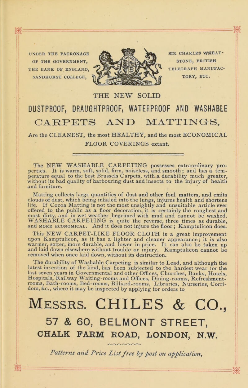 THE BANK OF ENGLAND, UNDER THE PATRONAGE OF THE GOVERNMENT, SANDHURST COLLEGE SIR CHARLES WHEAT- STONE, BRITISH TELEGRAPH MANUFAC- TORY, ETC. THE NEW SOLID DUSTPROOF, DRAUGHTPROOF, WATERPROOF AND WASHABLE CARPETS AND MATTINGrS, Are the CLEANEST, the most HEALTHY, and the most ECONOMICAL FLOOR COVERINGS extant. The NEW WASHABLE CARPETING possesses extraordinary pro- perties. It is warm, soft, solid, firm, noiseless, and smooth ; and has a tem- perature equal to the best Brussels Carpets, with,a durability much greater, without its bad quality of harbouring dust and insects to the injury of health and furniture. Matting collects largo quantities of dust and other foul matters, and emits clouUs of dust, which being inhaled into the lungs, injures health and shortens life. If Cocoa Matting is not the most unsightly and unsuitable article ever offered to the public as a floor decoration, it is certainly the roughest and most dirty, and in wet weather begrimed with mud and cannot be washed. WASHABLE CARPETING is quite the reverse, three times as durable, and MORE ECONOMICAL. And it does not injure the floor ; Kamptulicon does. This NEW CARPET-LIKE FLOOR CLOTH is a great improvement upon Kamptulicon, as it has a lighter and cleaner appearance; it is also warmer, setter, more durable, and lower in price. It can also be taken up and laid down elsewhere without trouble or injury. Kamptulicon cannot be removed when once laid down, without its destruction. The durability of Washable Carpeting is similar to Lead, and although the latest invention of the kind, has been subjected to the hardest wear for the last seven years in Governmental and other Offices, Churches, Banks, Hotels, Hospitals, Railway Waiting-rooms and Offices, Dining-rooms, Refreshment- rooms, Bath-rooms, Bed-rooms, Billiard-rooms. Libraries, Nurseries, Corri- dors, &c., where it may be inspected by applying for orders to Messrs. CHILES & CO., 57 & 60, BELMONT STREET, CHALK FARM ROAD, LONDON, N.W. Patterns and Price List free by post on application. m