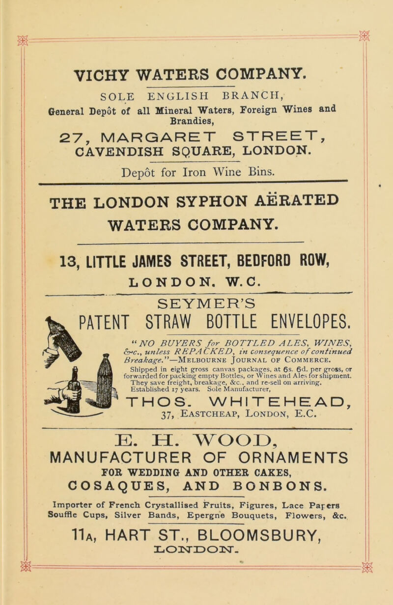 VICHY WATERS COMPANY. SOLE ENGLISH BRANCH, General Depot of all Mineral Waters, Foreign Wines and Brandies, 27, MARGARET STREET, CAVENDISH SQUARE, LONDON. Depot for Iron Wine Bins. THE LONDON SYPHON AERATED WATERS COMPANY. 13, LITTLE JAMES STREET, BEDFORD ROW, LONDON. W.C. SEYMER’S PATENT STRAW BOTTLE ENVELOPES. NO BUYERS for BOTTLED ALES, WINES, <5vc., unless REPACKED, in consequence of continued Breakage.—Melbourne Journal of Commerce. Shipped in eight gross canvas packages, at 6s. 6d. per gross, or forwarded for packing empty Bottles, or Wines and Ales for shipment. They save freight, oreakage. &c., and re-sell on arriving. Established 17 years. Sole Manufacturer, THOS. WHITEHEAD, 37, Eastcheap, London, E.C. E. H. WOOE, MANUFACTURER OF ORNAMENTS FOR WEDDING AND OTHER CAKES, COSAQUES, AND BONBONS. Importer of French Crystallised Fruits, Figures, Lace Papers Souffle Cups, Silver Bands, Eperghe Bouquets, Flowers, &c. 11a, hart ST., BLOOMSBURY, laOiTiDOisr. m== - - —=