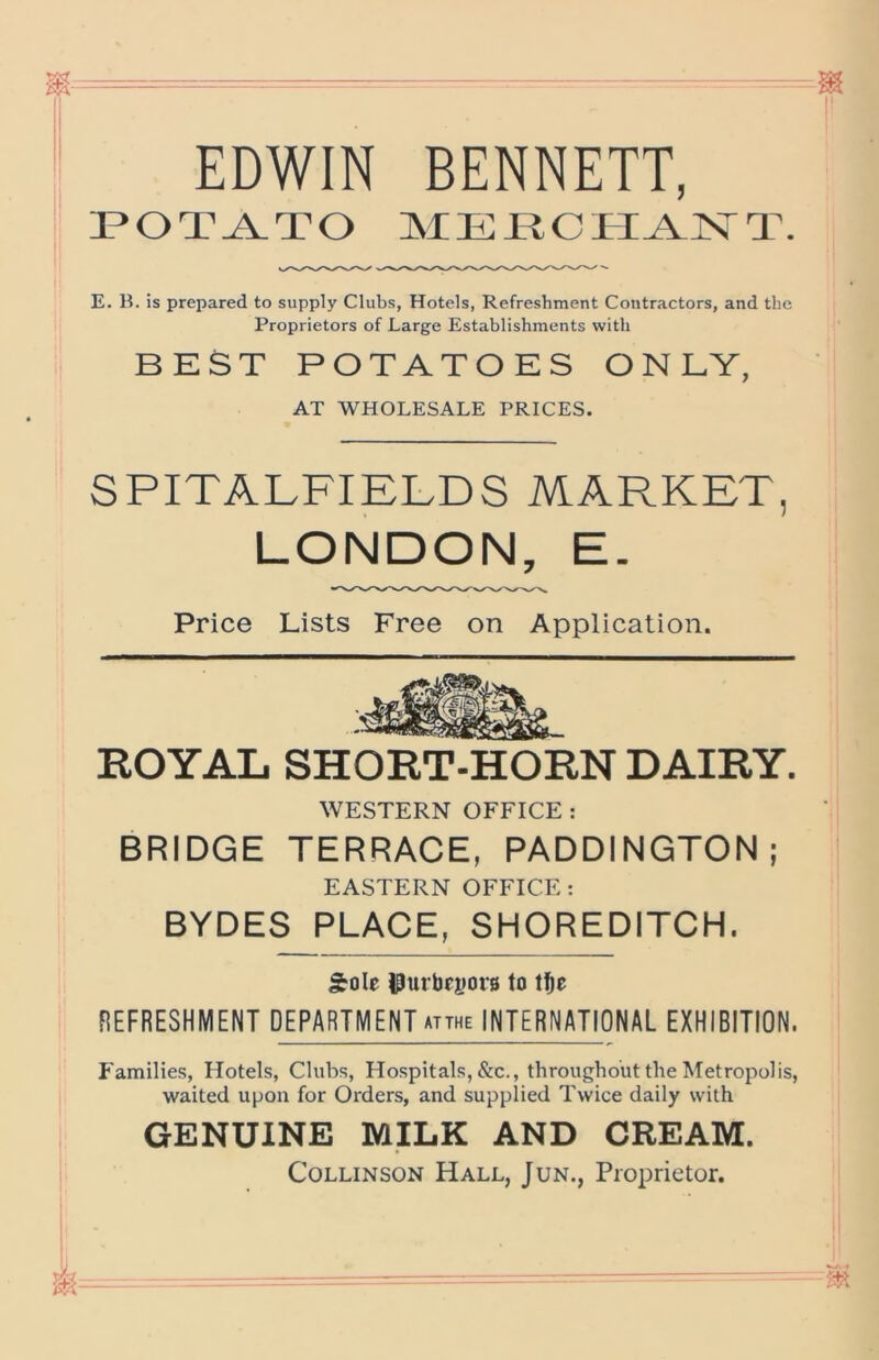 EDWIN BENNETT, I*OT^TO MERCtl^lSTT. E. B. is prepared to supply Clubs, Hotels, Refreshment Contractors, and the Proprietors of Large Establishments with BEST POTATOES ONLY, AT WHOLESALE PRICES. SPITALFIELDS MARKET, LONDON, E. Price Lists Free on Application. ROYAL SHORT-HORN DAIRY. WESTERN OFFICE : BRIDGE TERRACE, PADDINGTON; EASTERN OFFICE: BYDES PLACE, SHOREDITCH. Sole JfJurbeyors to Ije REFRESHMENT DEPARTMENT atthe INTERNATIONAL EXHIBITION. J'amilies, Hotels, Clubs, Hospitals, &c., throughout the Metropolis, waited upon for Orders, and supplied Twice daily with GENUINE MILK AND CREAM. CoLLiNSON Hall, Jun., Proprietor.