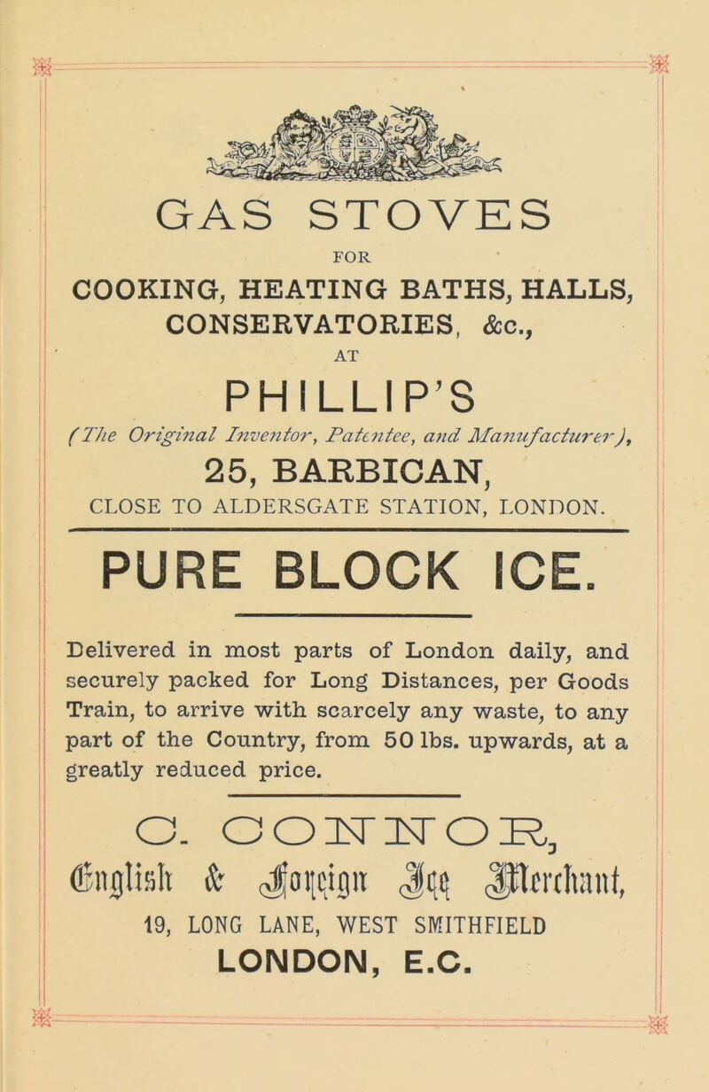 .1 GAS STOVES FOR COOKING, HEATING BATHS, HALLS, CONSERVATORIES, &c., AT ! PHILLIP’S i (The Origmal Inve?itor, Patentee, aiid Mamifacturei-J, 25, BARBICAN, CLOSE TO ALDERSGATE STATION, LONOON. PURE BLOCK ICE. Delivered in most parts of London daily, and securely packed for Long Distances, per Goods Train, to arrive with scarcely any waste, to any part of the Country, from 50 lbs. upwards, at a greatly reduced price. O. OO IT IT OR, dlncjlislt k Ji(i; lllfrtliant, 19, LONG LANE, WEST SMITHFIELD LONDON, E.C. I