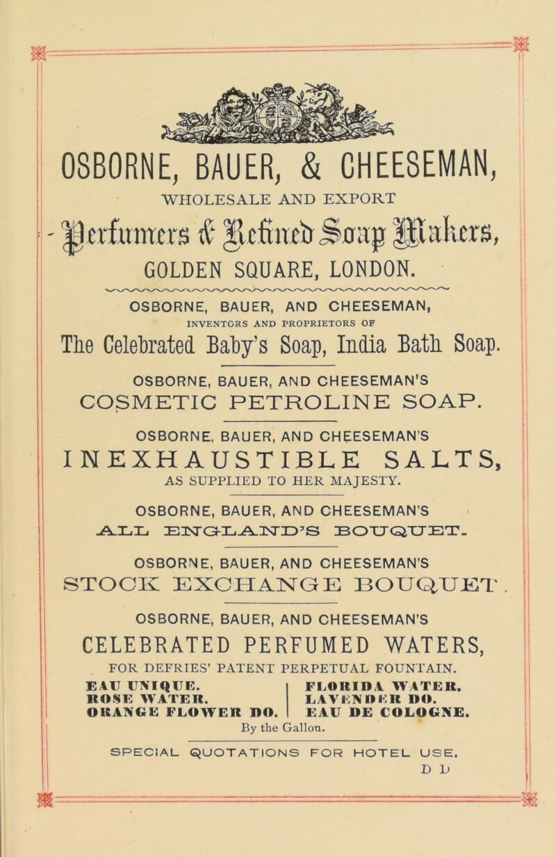 OSBORNE, BAUER, & CHEE8EMAN, WHOLESALE AND EXPORT ^perfumers IlcRiw'CrSnirp Hialicrs, GOLDEN SQUARE. LONDON. OSBORNE, BAUER, AND OHEESEMAN, INVENTORS AND PROPRIETORS OF Tlie Celetoated EalDy’s Soap, India Batli Soap. OSBORNE, BAUER, AND OHEESEMAN'S COSMETIC PETROLINE SOAP. OSBORNE, BAUER, AND OHEESEMAN’S I N EXHAUSTIBLE SALTS, AS SUPPLIED TO HER MAJESTY. OSBORNE, BAUER, AND OHEESEMAN’S E3NrG!-IL.^nsriD’S BOTJGiTJET. OSBORNE, BAUER, AND OHEESEMAN’S STOCK EXCITAKCE BOUQUET OSBORNE, BAUER, AND OHEESEMAN’S CELEBRATED PERFUMED WATERS, FOR DEFRIES’ PATENT PERPETUAL FOUNTAIN. EAU UNIQUE. ROSE AVATER. ORANGE FLOWER RO. FLORIDA W ATER. LAYENOER DO. EAU DE COLOGNE. By the Gallon. SPECIAL QUOTATIONS FOR HOTEL USE, D D