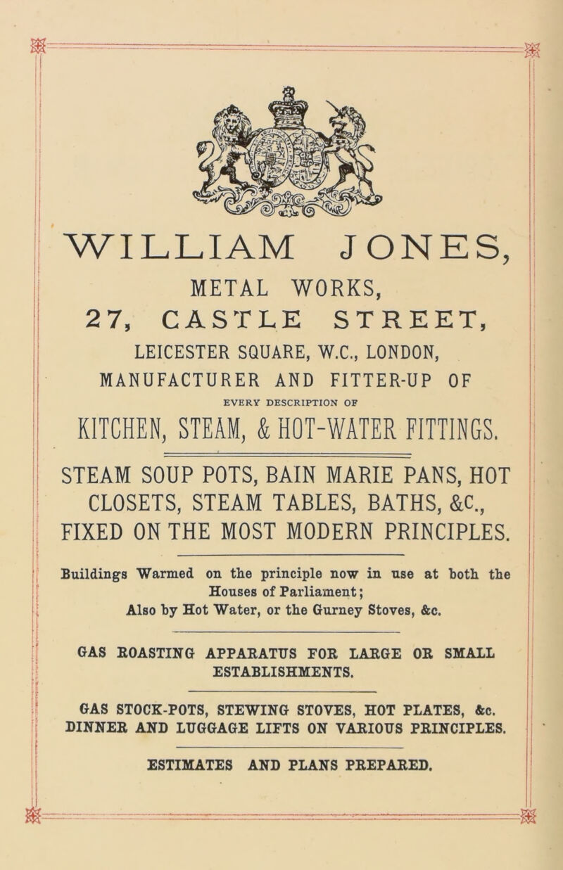 'william JONES, METAL WORKS, 27, CASTLE STREET, LEICESTER SQUARE, W.C., LONDON, MANUFACTURER AND FITTER-UP OF EVERY DESCRIPTION OF KITCHEN, STEAM, & HOT-WATER FITTINGS. STEAM SOUP POTS, BAIN MARIE PANS, HOT CLOSETS, STEAM TABLES, BATHS, &c„ FIXED ON THE MOST MODERN PRINCIPLES. Buildings Warmed on the principle now in use at both the Houses of Parliament; Also by Hot Water, or the Gurney Stoves, &c. I GAS EOASTING APPABATTJS FOR LARGE OR SMALL I ESTABLISHMENTS. i GAS STOCK-POTS, STEWING STOVES, HOT PLATES, Ac. DINNER AND LUGGAGE LIFTS ON VARIOUS PRINCIPLES. ESTIMATES AND PLANS PREPARED. I }
