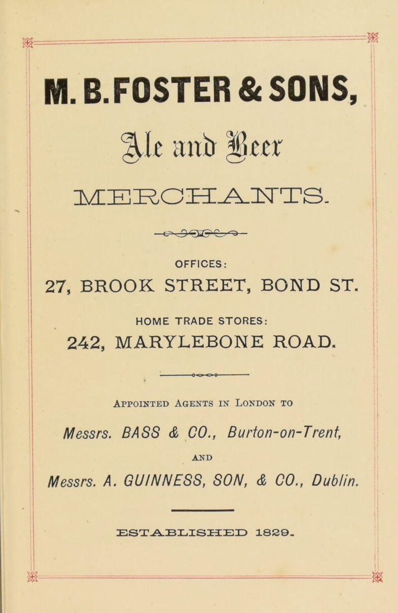 M.B.FOSTER&SONS, %lt luxa OFFICES: 27, BROOK STREET, BOND ST. HOME TRADE STORES: 242, MARYLEBONE ROAD. Appointed Agents in London to Messrs. BASS & CO., Burfon-on-Trenf, AND Messrs. A. GUINNESS, SON, & 00., Dublin. ESX-A.BLISIiEX) 18S9.