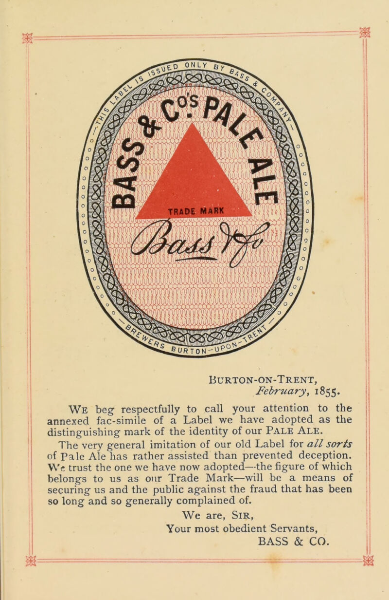 Burton-on-Trent, February y 1855. j We beg- respectfully to call your attention to the annexed fac-simile of a Label we have adopted as the I distinguishing mark of the identity of our Pale Ale. j The very general imitation of our old Label for all sorts I of Pale Ale has rather assisted than prevented deception. ; We trust the one we have now adopted—the figure of which belongs to us as our Trade Mark—will be a means of securing us and the public against the fraud that has been II so long and so generally complained of. We are, Sir, Your most obedient Servants, BASS & CO.