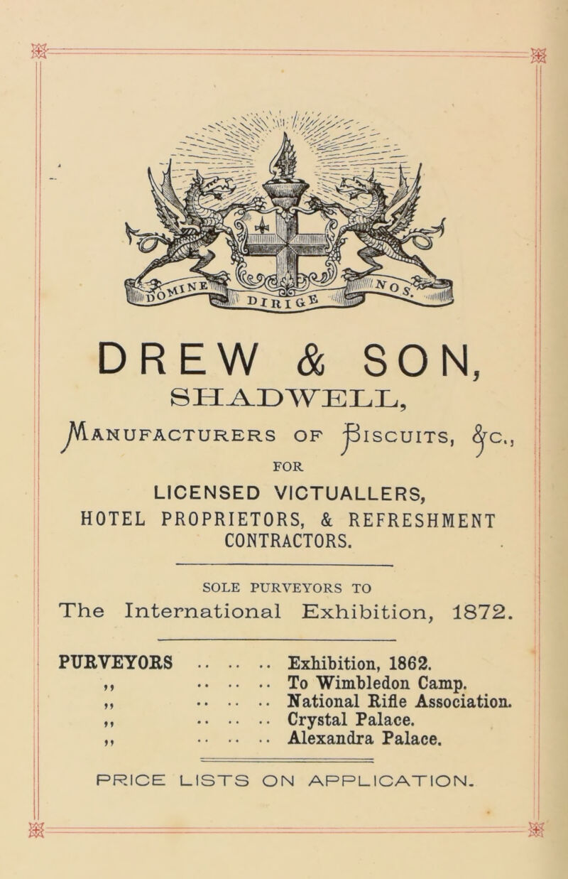 DREW & SON, y\A.ANUFACTURERS OP ^ISCUITS, ^C., FOR LICENSED VICTUALLERS, HOTEL PROPRIETORS, & REFRESHMENT CONTRACTORS. SOLE PURVEYORS TO The International Exhibition, 1872. PURVEYORS Exhibition, 1862. M To Wimbledon Camp. M National Rifle Association. ,, Crystal Palace. ,, Alexandra Palace. PRICE LISTS ON APPLICATION.