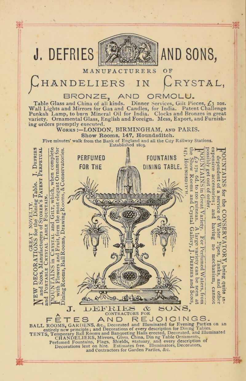 MANUFACTURERS OF Chandeliers in Prystal, BRONZE, AND ORMOLU. Table Glass and China of all kinds. Dinner Services, Gilt Pieces, los. Wall Lights and Mirrors for Gas and Candles, for India. Patent Challenge Punkah Lamp, to burn Mineral Oil for India. Clocks and Bronzes in great variety. Ornamental Glass, English and Foreign. Mess, Export, and Furnish- ing orders promptly executed. Works LONDON, BIRMINGHAM, and PARIS. Show Rooms, 147, Houndsditch. Five minutes’ walk from the Bank of England and all the City Railway Stations. Established 1803. i - VI u « 2 SS P « . w t-iCi. PERFUMED FOR THE FOUNTAINS DINING TABLE. H rt 5 HP S! bo M  H s W z as a wH p o H 3 > <; S as W § < P7i£ K.’O O n)<3 .P O c/) E ? C V. t/5 O WM C O o vC-r* < ^ H.- C S o  >4. ^1 W «T> O. V tn^^cfc-*^ ^cl 0 o h-c ZiV- (T) 2 c ° H2|,g H i - cr.c.™ 0^7) 1 M 3 ' S,o a> cj o /-si o n. ,4, 3 ° g re r. P-R ™ g-“ -I B* ,^P O —• rr , V- O w P P t/3 ■-1 £L- o O'? p — i-H in CT5 O ft 1 Li< ^ fi O I • -» :i 1 tc5*?| 5^ 3 *sj £ g a. 3 O 1 Q4 (/» I owl O 3 p 2 „ O 2- <.re g re n S.0O iiTj ’W a re 'T (N ’’’ <1 3 *13 * °^o B“ S re ,_j>< S-g'V a ^t-2. 3. (A S g a ^ - 3 J3 « 0,3. J. <Sc fc>o:N^S, ^ CONTRACTORS FOR fetes and rejoicings. BALL ROOMS, GARDENS, &c.. Decorated and Illuminated for Evening Parties on an entirely new principle ; and Decorations of every description for Dming Tables. TENTS Temporary Ball Rooms and Banqueting Halls erected. Decorated, and lllurainaterl ’ CHANDELIERS, Mirrors, Glass. China, Din ng Table Ornaments, Perfumed Fountains, Flags, Shields, Statuary, and every description of Decorations lent on hire. Estimates free. Illuminators, Decorators, and Contractors for Garden Parties, &c. J. DEFRIES AND SONS,