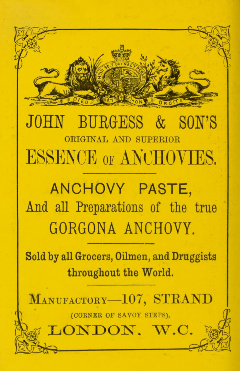 JOHN BURGESS & SON’S ORIGIKAL AND SUPERIOR ANCHOVY PASTE, And all Preparations of tlie true GORGONA ANCHOVY. Sold by all Grocers, Oilmen, and Druggists throughout the World. Manufactory—107, STRAND 'j (CORNER OF SAVOY STEPS), ^ LONDOIS’. W.C ^
