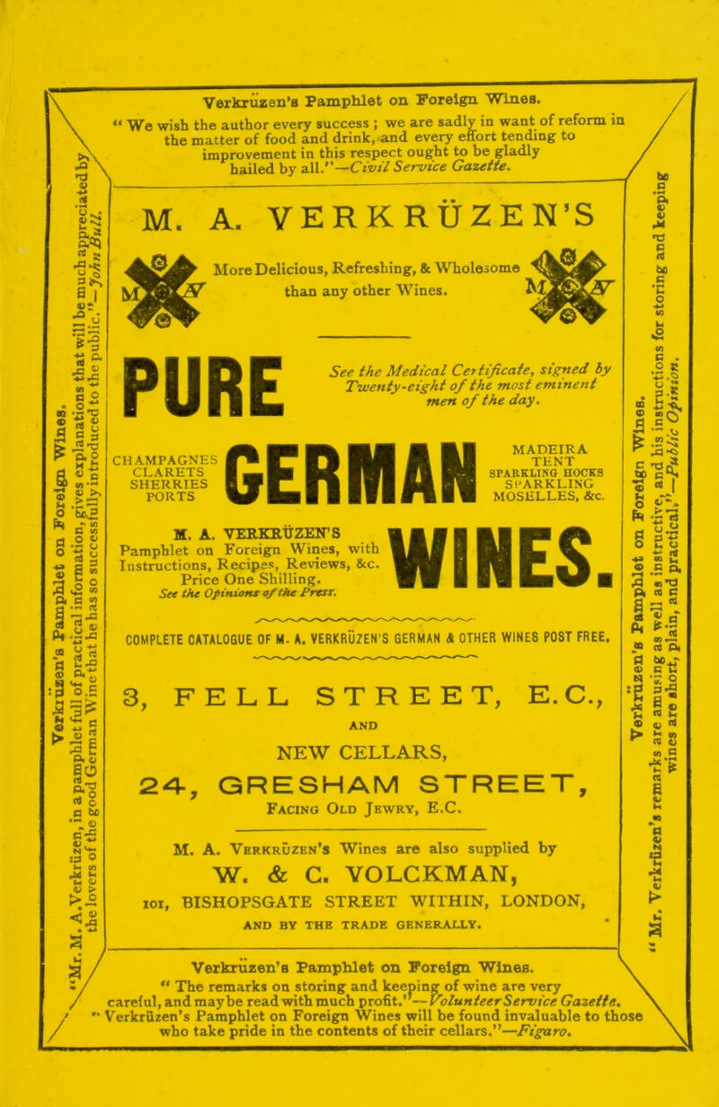 Vorkruzen’fl Pamphlet on Foreign Wines. “ We wish the author every success ; we are sadly in want of reform in the matter of food and drink, and every effort tending to improvement in this respect ought to be gladly hailed by aW.—Civil Service Gazette. M. A. VERKRUZEN’S More Delicious, Refreshing, 8c Wholesome ' than any other Wines. 7.C PURE See the Medical Certificate, signed by Twenty-eight of the most eminent men of the day. CHAMPAGNES CLARETS SHERRIES PORTS GERMAN MADEIRA TENT SPARKLING E0CK8 SPARKLING MOSELLES, &c. M. A. VERKRtiZEirS Pamphlet on Foreign Wines, with Instructions, Recipes, Reviews, See. Price One Shilling. See the Of inions of the Press. WINES. COMPLETE CATALOGUE OF M. A. VERKRUZEN’S GERMAN & OTHER WINES POST FREE. 3, FELL STREET, E.C., AND NEW CELLARS, 2-4-, GRESHAM STREET, Facing Old Jewry, E.C. M. A. Verkruzen’s Wines are also supplied by W. & C. VOLCKMAN, loi, BISHOPSGATE STREET WITHIN, LONDON, AND BY THE TRADE GENERALLY. be C 4) V M C be S3 •n o S3 . .2 ® ®CV a K .2C C o I o V-'. pR -s-3 o C o fi ® w. <D S3 Q, 3.r. ^ CO c I Pi OJ CO Ol S3 ta -- ‘s: o g S-2 « ig Q ^ (0 ^ CO Oi CO 8 m o> 14 a •2 •a w / / Verkriizen’B Pamphlet on Foreign Wines.  The remarks on storing and keeping of wine are very careful, and maybe read with much profit.”—Volunteer Service Gazette.  Verkrfizen’s Pamphlet on Foreign Wines will be found invaluable to those who take pride in the contents of their cellars.”—Figaro.