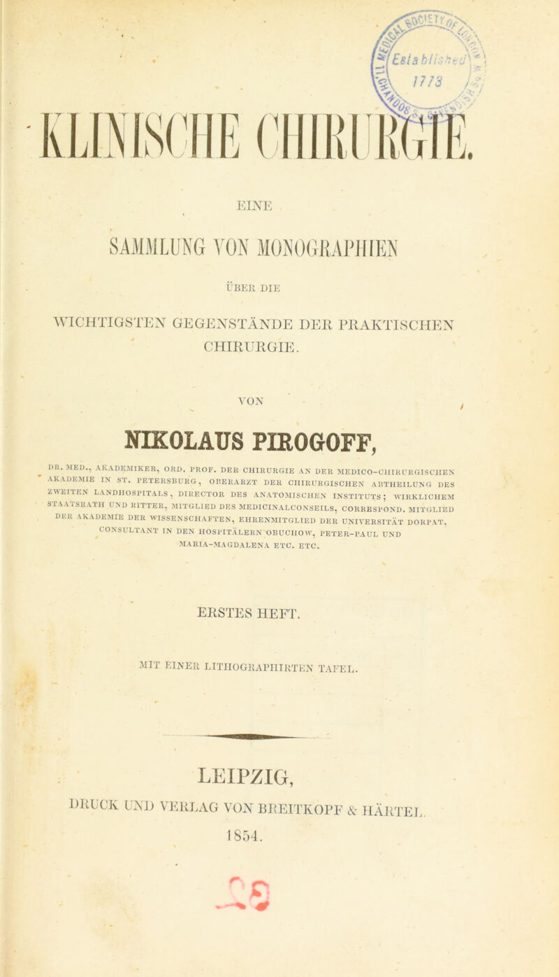 EINE SAMMLUNG VON MONOGRAPHIEN ÜBER DIE WICHTIGSTEN GEGENSTÄNDE DER PRAKTISCHEN CHIRURGIE. NIKOLAUS PIROGOFF, 1)I(. MED., AKADEMIKER, ORD. I'ROF. DER CHIRURGIE AN DER MEDICO-CHIRURGISCHEN AKADEMIE IN ST. PETERSBURG, OBERARZT DER CHIRURGISCHEN ABTHEILUNG DES ZWEITEN LANDHOSPITALS, DIRECTOR DES ANATOMISCHEN INSTITUTS; WIRKLICHEM STAATSRATH UND RITTER, MITGLIED DES MEDICINALCONSEILS, CORRESPOND. MITGLIED DER AKADEMIE DER WISSENSCHAFTEN, EHRENMITGLIED DER UNIVERSITÄT DORPAT, CONSULTANT IN DEN HOSPITÄLERN OBUCIIOW, PETER-PAUI. UND MARIA-MAGDALENA ETC. ETC. ERSTES HEFT. MIT EINER LITHOGRAPI1IRTEN TAFEL. LEIPZIG, DRUCK UND VERLAG VON BREITKOPF & HÄRTEL 1854. r