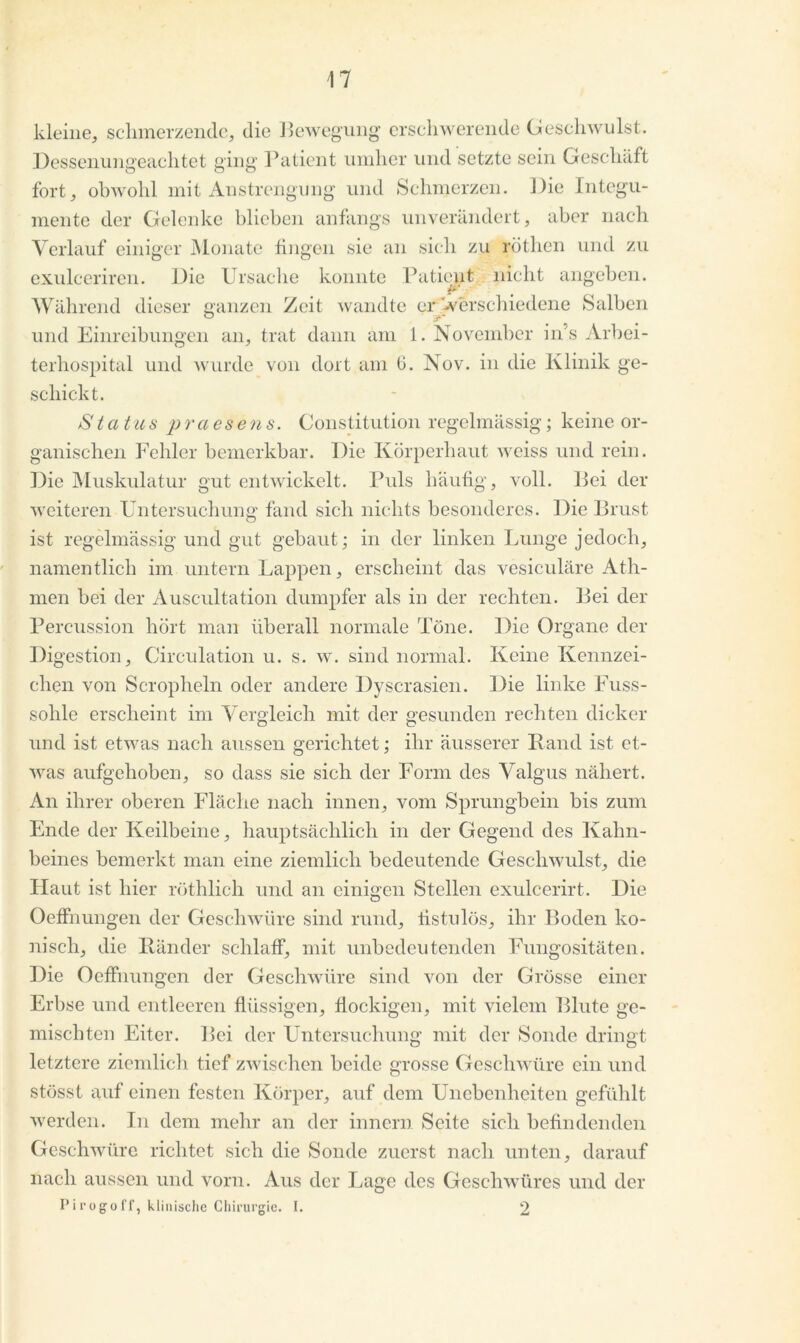kleine, schmerzende, die Bewegung erschwerende Geschwulst. Dessenungeachtet ging Patient umher und setzte sein Geschäft fort, obwohl mit Anstrengung und Schmerzen. Die Integu- mente der Gelenke blieben anfangs unverändert, aber nach Verlauf einiger Monate fingen sie an sich zu röthen und zu exulceriren. Die Ursache konnte Patient nicht angeben. #*■ Während dieser ganzen Zeit wandte er -verschiedene Salben und Einreibungen an, trat dann am 1. November in’s Arbei- terhospital und wurde von dort am 6. Nov. in die Klinik ge- schickt. S tatus praesens. Constitution regelmässig; keine or- ganischen Fehler bemerkbar. Die Körperhaut weiss und rein. Die Muskulatur gut entwickelt. Puls häufig, voll, Bei der weiteren Untersuchung fand sich nichts besonderes. Die Brust ist regelmässig und gut gebaut; in der linken Lunge jedoch, namentlich im untern Lappen, erscheint das vesiculäre Ath- men bei der Auscultation dumpfer als in der rechten. Bei der Percussion hört man überall normale Töne. Die Organe der Digestion, Circulation u. s. w. sind normal. Keine Kennzei- chen von Scropheln oder andere Dyscrasien. Die linke Fuss- sohle erscheint im Vergleich mit der gesunden rechten dicker und ist etwas nach aussen gerichtet; ihr äusserer Band ist et- was aufgehoben, so dass sie sich der Form des Valgus nähert. An ihrer oberen Fläche nach innen, vom Sprungbein bis zum Ende der Keilbeine, hauptsächlich in der Gegend des Kalm- beines bemerkt man eine ziemlich bedeutende Geschwulst, die Haut ist liier röthlich und an einigen Stellen exulcerirt. Die Oeffnungen der Geschwüre sind rund, fistulös, ihr Boden ko- nisch, die Bänder schlaff, mit unbedeutenden Fungositäten. Die Oeffnungen der Geschwüre sind von der Grösse einer Erbse und entleeren flüssigen, flockigen, mit vielem Blute ge- mischten Eiter. Bei der Untersuchung mit der Sonde dringt letztere ziemlich tief zwischen beide grosse Geschwüre ein und stösst auf einen festen Körper, auf dem Unebenheiten gefühlt werden. In dem mehr an der innern Seite sich befindenden Geschwüre richtet sich die Sonde zuerst nach unten, darauf nach aussen und vorn. Aus der Lage des Geschwüres und der Pirogoff, klinische Chirurgie. I. 2