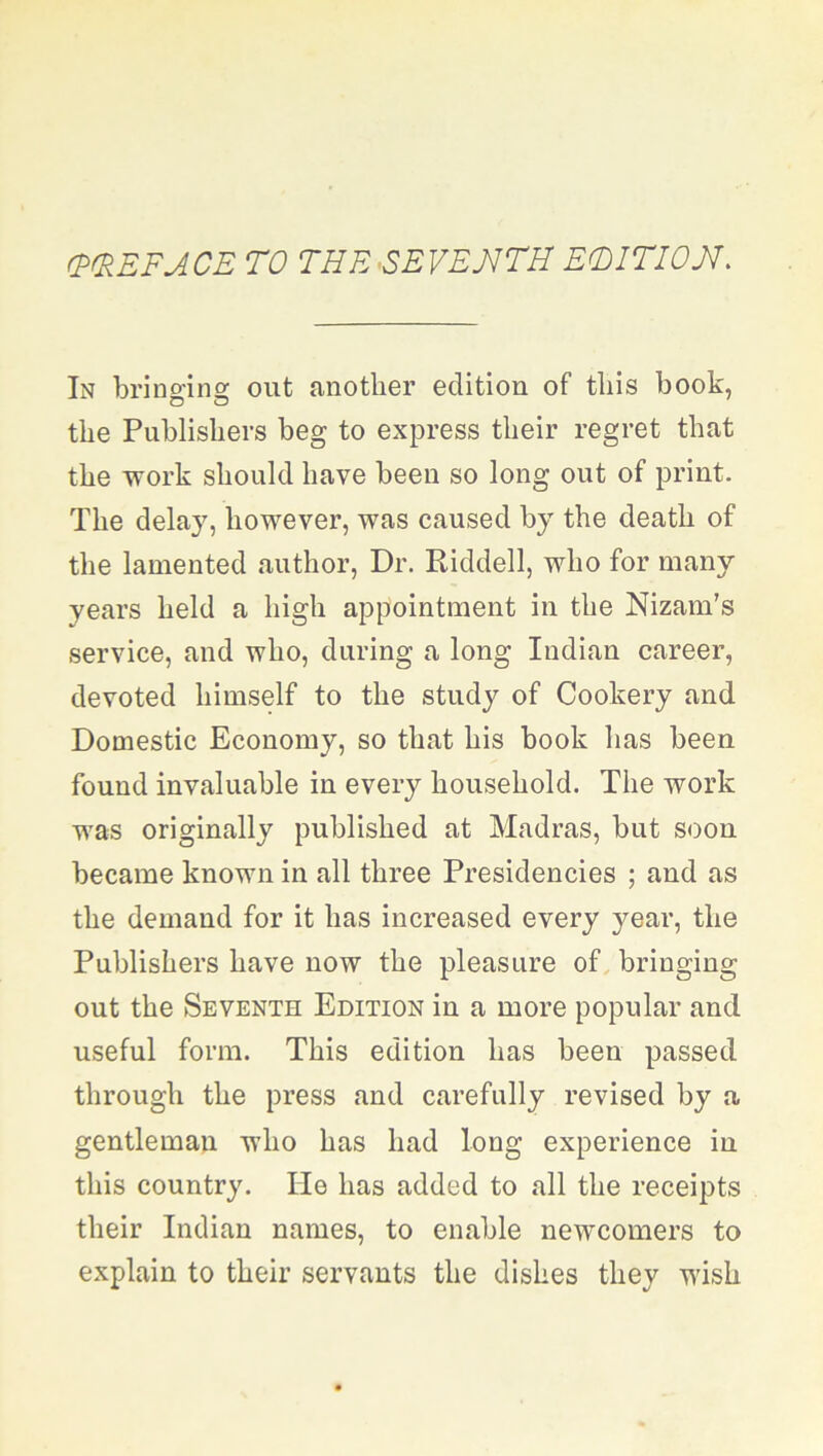 (PREFACE TO THE SEVENTH EDITION. In bringing out another edition of this book, the Publishers beg to express their regret that the work should have been so long out of print. The delay, however, was caused by the death of the lamented author, Dr. Riddell, who for many years held a high appointment in the Nizam’s service, and who, during a long Indian career, devoted himself to the study of Cookery and Domestic Economy, so that his book has been found invaluable in every household. The work was originally published at Madras, but soon became known in all three Presidencies ; and as the demand for it has increased every year, the Publishers have now the pleasure of bringing out the Seventh Edition in a more popular and useful form. This edition has been passed through the press and carefully revised by a gentleman who has had long experience in this country. He has added to all the receipts their Indian names, to enable newcomers to explain to their servants the dishes they wish