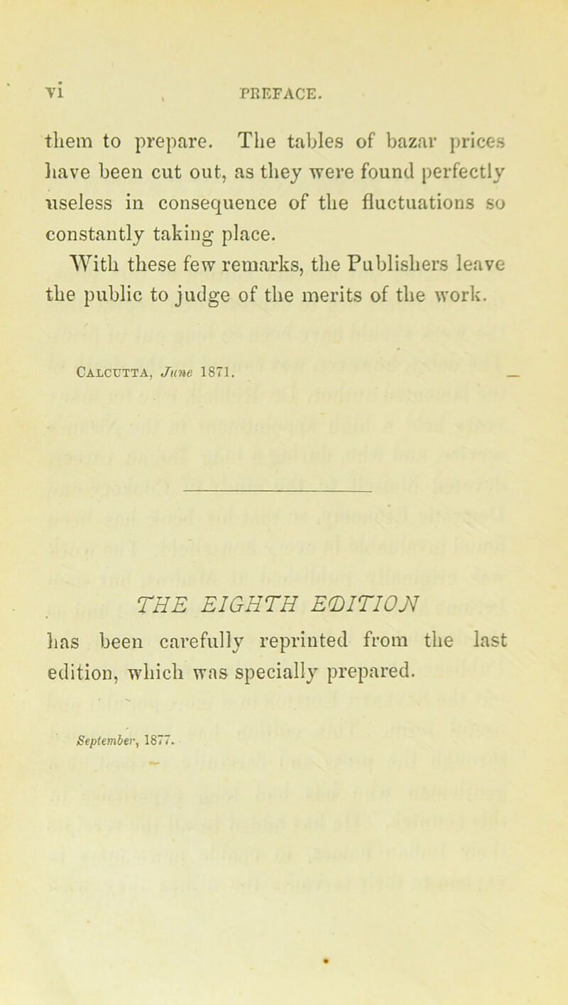 them to prepare. The tables of bazar prices have been cut out, as they were found perfectly useless in consequence of the fluctuations so constantly taking place. With these few remarks, the Publishers leave the public to judge of the merits of the work. Calcutta, June 1871. THE EIGHTH ETITIOJI lias been carefully reprinted from the last edition, which was specially prepared. September, 1877.