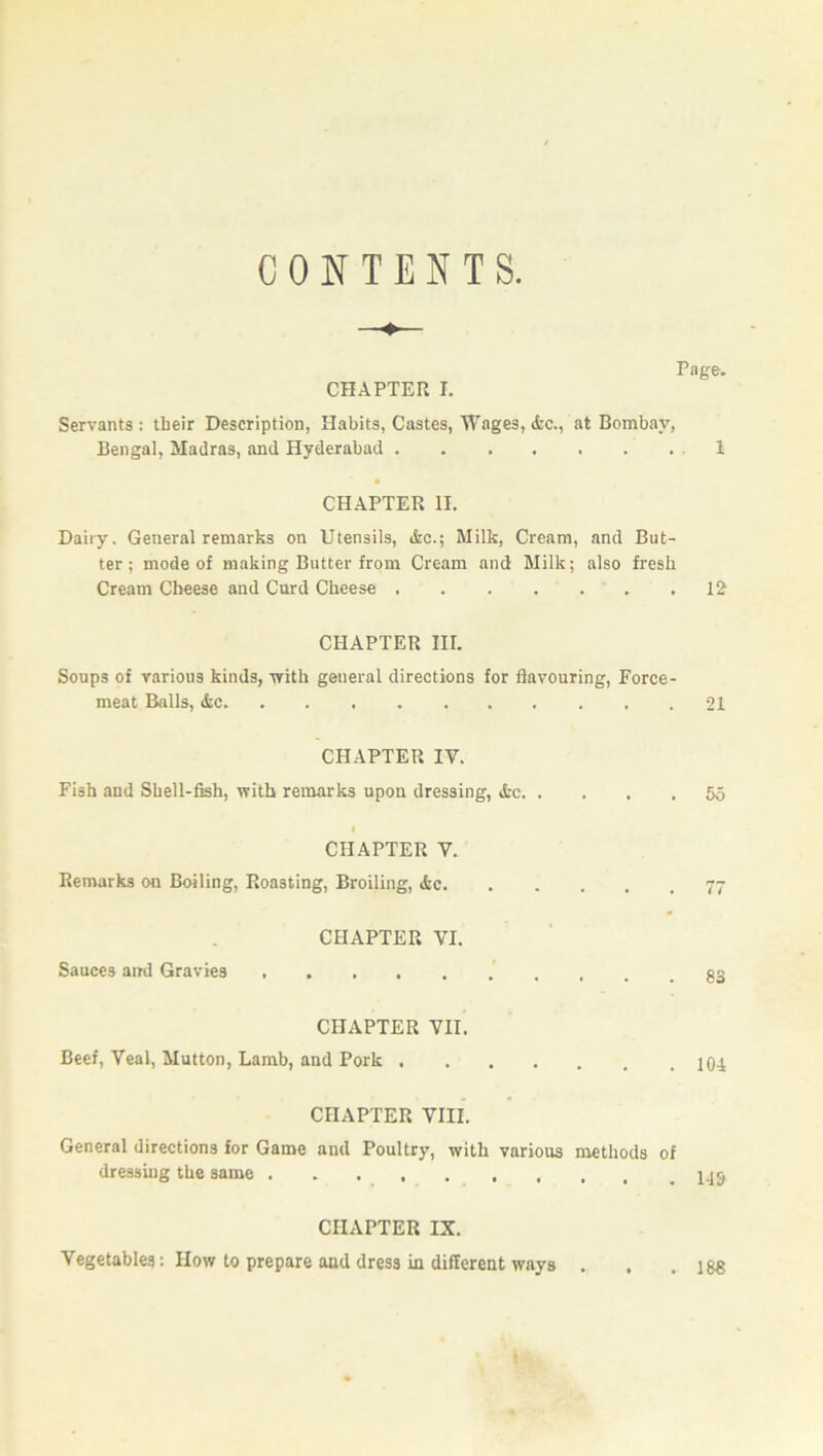 CONTENTS. CHAPTER I. Page. Servants : their Description, Habits, Castes, Wages, &c., at Bombay, Bengal, Madras, and Hyderabad 1 CHAPTER II. Dairy. General remarks on Utensils, &c.; Milk, Cream, and But- ter; mode of making Butter from Cream and Milk; also fresh Cream Cheese and Curd Cheese 12- CHAPTER nr. Soups of various kinds, with general directions for flavouring, Force- meat Balls, &c. 21 CHAPTER IY. Fish and Shell-fish, with remarks upon dressing, ifcc. 55 CHAPTER Y. Remarks on Boiling, Roasting, Broiling, &c. 77 CHAPTER VI. Sauces and Gravies 83 CHAPTER VII. Beef, Veal, Mutton, Lamb, and Pork . 104 CHAPTER VIII. General directions for Game and Poultry, with various methods of dressing the same CHAPTER IX. Vegetables: How to prepare and dress in different ways . . 188