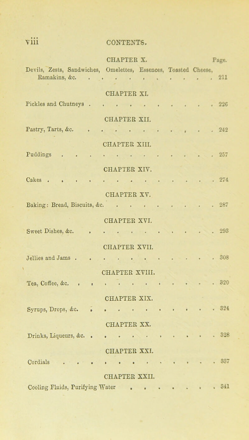 CHAPTER X. Page. Devils, Zests, Sandwiches, Omelettes, Essences, Toasted Cheese, Ramakins, &c 211 CHAPTER XI, Pickles and Chutneys 226 CHAPTER XII. Pastry, Tarts, &c 242 CHAPTER XIII. Puddings 257 CHAPTER XIV. Cakes 274 CHAPTER XV. Baking: Bread, Biscuits, &c 287 CHAPTER XVI. Sweet Dishes, &c. 293 CHAPTER XVII. Jellies and Jams 308 CHAPTER XVIII. Tea, Coffee, &c. , . 320 CHAPTER XIX. Syrups, Drops, &c. ... ....... 324 CHAPTER XX. Drinks, Liqueurs, &c. ......... 328 CHAPTER XXI. Cordials 337 CHAPTER XXII. Cooling Fluids, Purifying Water ....... 341