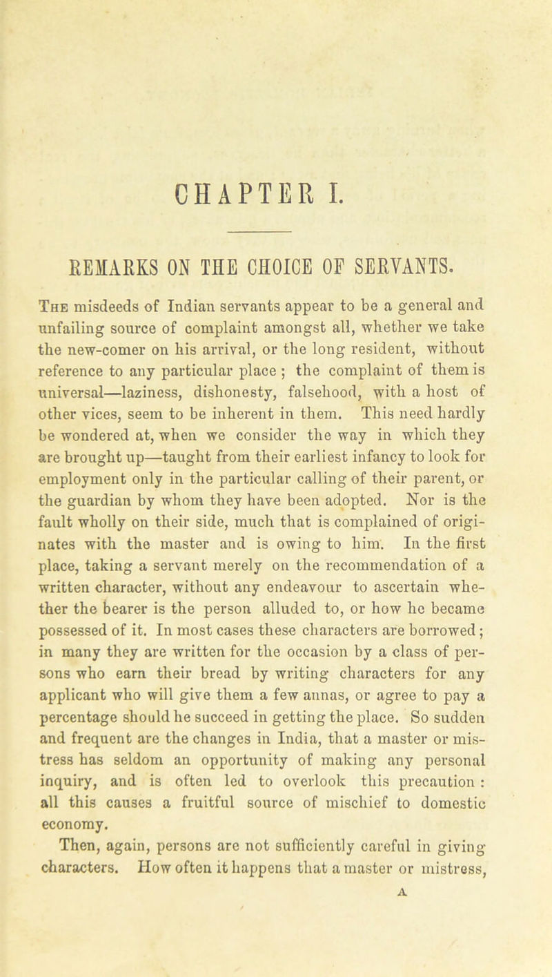 REMARKS ON THE CHOICE OF SERVANTS. The misdeeds of Indian servants appear to be a general and unfailing source of complaint amongst all, whether we take the new-comer on his arrival, or the long resident, without reference to any particular place ; the complaint of them is universal—laziness, dishonesty, falsehood, with a host of other vices, seem to be inherent in them. This need hardly be wondered at, when we consider the way in which they are brought up—taught from their earliest infancy to look for employment only in the particular calling of their parent, or the guardian by whom they have been adopted. Nor is the fault wholly on their side, much that is complained of origi- nates with the master and is owing to him. In the first place, taking a servant merely on the recommendation of a written character, without any endeavour to ascertain whe- ther the bearer is the person alluded to, or how he became possessed of it. In most cases these characters are borrowed; in many they are written for the occasion by a class of per- sons who earn their bread by writing characters for any applicant who will give them a few annas, or agree to pay a percentage should he succeed in getting the place. So sudden and frequent are the changes in India, that a master or mis- tress has seldom an opportunity of making any personal inquiry, and is often led to overlook this precaution : all this causes a fruitful source of mischief to domestic economy. Then, again, persons are not sufficiently careful in giving- characters. How often it happens that a master or mistress, A