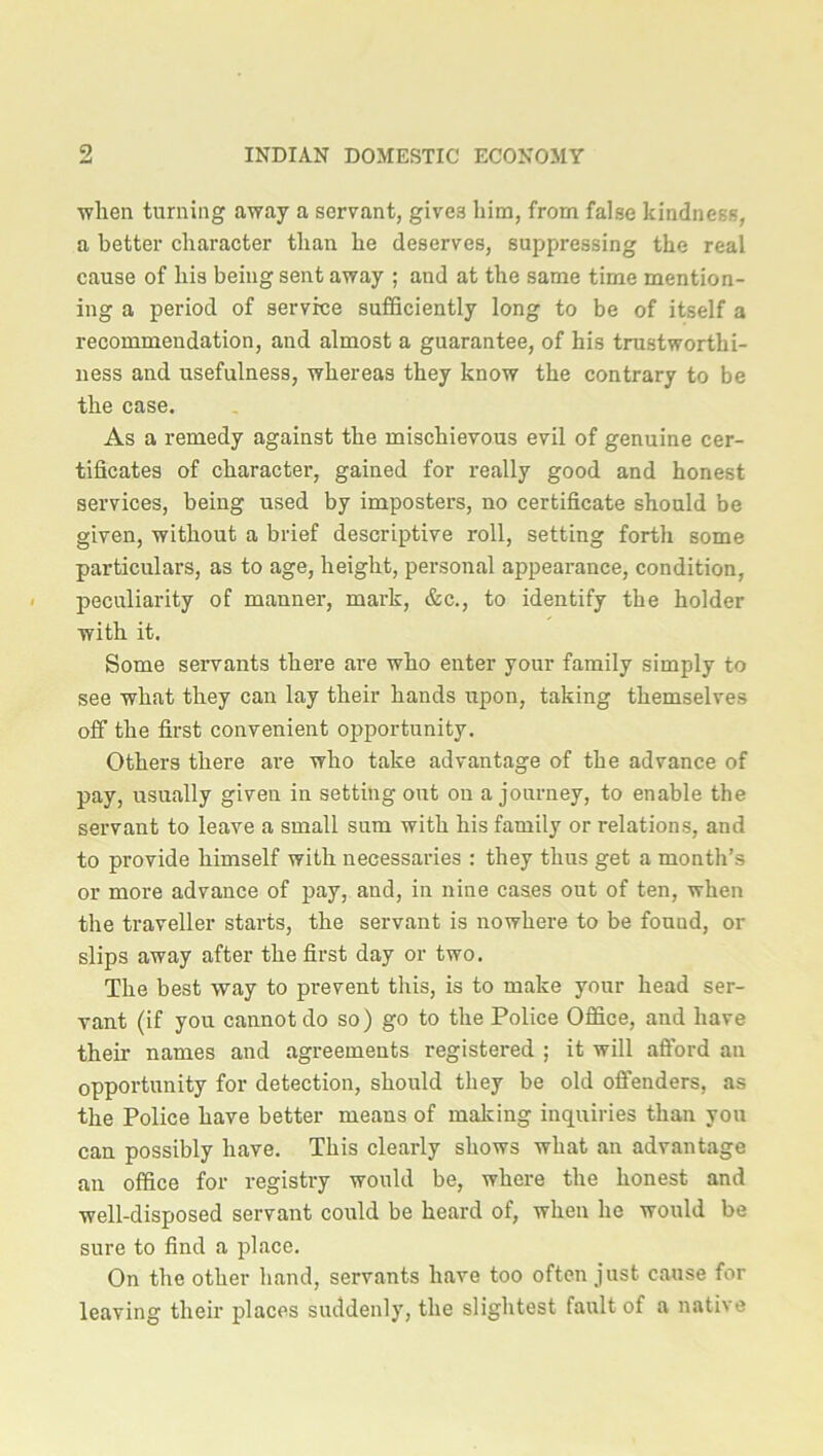 ■wlien turning away a servant, give3 him, from false kindness, a better character than he deserves, suppressing the real cause of his being sent away ; and at the same time mention- ing a period of service sufficiently long to be of itself a recommendation, and almost a guarantee, of his trustworthi- ness and usefulness, whereas they know the contrary to be the case. As a remedy against the mischievous evil of genuine cer- tificates of character, gained for really good and honest services, being used by imposters, no certificate should be given, without a brief descriptive roll, setting forth some particulars, as to age, height, personal appearance, condition, peculiarity of manner, mark, &c., to identify the holder with it. Some servants there are who enter your family simply to see what they can lay their hands upon, taking themselves off the first convenient opportunity. Others there are who take advantage of the advance of pay, usually given in setting out on a journey, to enable the servant to leave a small sum with his family or relations, and to provide himself with necessaries : they thus get a month’s or more advance of pay, and, in nine cases out of ten, when the traveller starts, the servant is nowhere to be fouud, or slips away after the first day or two. The best way to prevent this, is to make your head ser- vant (if you cannot do so) go to the Police Office, and have their names and agreements registered ; it will afford an opportunity for detection, should they be old offenders, as the Police have better means of making inquiries than you can possibly have. This clearly shows what an advantage an office for registry would be, where the honest and well-disposed servant could be heard of, when he would be sure to find a place. On the other hand, servants have too often just cause for leaving their places suddenly, the slightest fault of a nati\e