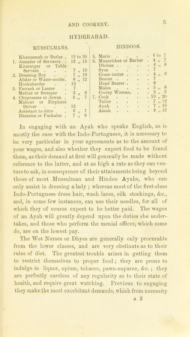 HYDERABAD. MUSSULMANS. Khansamah or Butler . 12 to 20 1. Jemadar of Servants . 12 „ 15 Kitmutgar or Table Servant . . . 7 „ 10 2. Dressing Boy . . 7 „ 10 Abdar or Water-cooler. 8 „ 12 Hookabardar . .12 3. Furrasb or Lascar . 7 Metlier or Sweeper . 3 „ 6 4. Ckuprassee or Jewan . 5 ,, 7 Mahout or Elephant Driver . . .12 Assistant to ditto . 6 „ 7 Bkeestee or Puckalee . 7 „ 8 HINDOOS. Matie . fi to 7 Mussalchee or Barber . 4 „ 7 Dbobee . . 6 „ 8 S)Tce , 7 Grass-cutter . . 4 „ 6 Bearer . . 7 Head Bearer . . 8 Malee • 5 „ 8 Cooley Woman. • 2 „ 3 Cook . 10 „ 20 Tailor • 7 „ 12 Ayah . 7 „ 15 Amah . 8 „ 12 In engaging witli an Ayali who speaks English, as is mostly the case with the Indo-Portuguese, it is necessary to be very particular in your agreements as to the amount of your wages, and also whether they expect food to be found them, as their demand at first will generally be made without reference to the latter, and at as high a rate as they can ven- ture to ask, in consequence of their attainments being beyond those of most Mussulman and Hindoo Ayahs, who can only assist in dressing a lady ; whereas most of the first-class Indo-Portuguese dress hair, wash laces, silk stockings, &c., and, in some few instances, can use their needles, for all of which they of course expect to be better paid. The wages of an Ayah will greatly depend upon the duties she under- takes, and those who perform the menial offices, which some do, are on the lowest pay. The Wet Nurses or Dhyes are generally only procurable from the lower classes, and are very obstinate as to their rules of diet. The greatest trouble arises in getting them to restrict themselves to proper food ; they are prone to indulge in liquor, opium, tobacco, pawn-suparee, &c. ; they are perfectly careless of any regularity as to their state of health, and require great watching. Previous to engaging they make the most exorbitant demands, which from necessity a 2