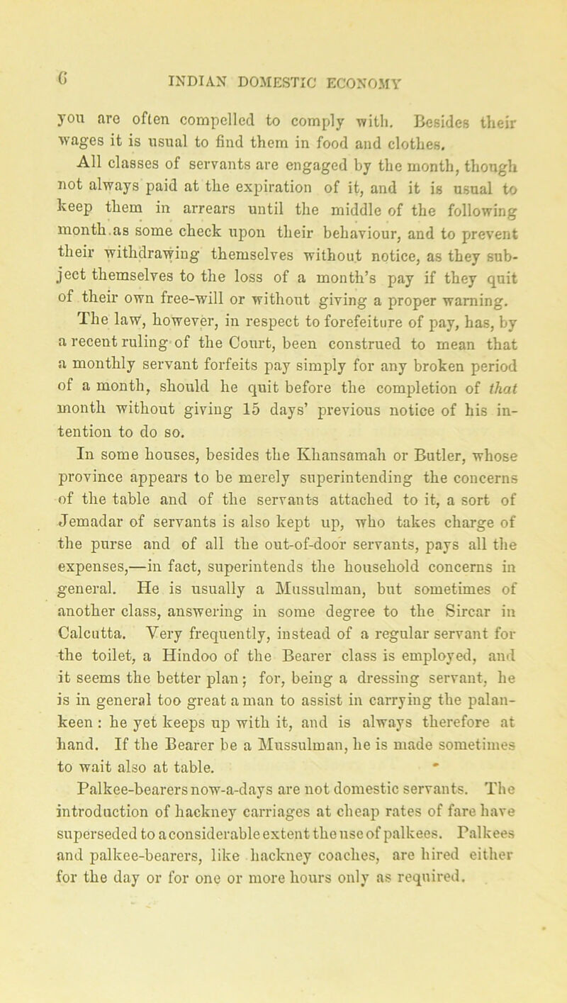 you are often compelled to comply with. Besides their wages it is usual to find them in food and clothes. All classes of servants are engaged by the month, though not always paid at the expiration of it, and it is usual to keep them in arrears until the middle of the following month.as some check upon their behaviour, and to prevent their withdrawing themselves without notice, as they sub- ject themselves to the loss of a month’s pay if they quit of their own free-will or without giving a proper warning. The law, however, in respect to forefeiture of pay, has, by a recent ruling of the Court, been construed to mean that a monthly servant forfeits pay simply for any broken period of a month, should he quit before the completion of that month without giving 15 days’ previous notice of his in- tention to do so. In some houses, besides the Khansamah or Butler, whose province appears to be merely superintending the concerns of the table and of the servants attached to it, a sort of Jemadar of servants is also kept up, who takes charge of the purse and of all the out-of-door servants, pays all the expenses,—in fact, superintends the household concerns in general. He is usually a Mussulman, but sometimes of another class, answering in some degree to the Sircar in Calcutta. Very frequently, instead of a regular servant for the toilet, a Hindoo of the Bearer class is employed, and it seems the better plan; for, being a dressing servant, he is in general too great a man to assist in carrying the palan- keen : he yet keeps up with it, and is always therefore at hand. If the Bearer be a Mussulman, he is made sometimes to wait also at table. Palkee-bearers now-a-days are not domestic servants. The introduction of hackney carriages at cheap rates of fare have superseded to a considerable extent the use of palkees. Palkees and palkee-bearers, like hackney coaches, are hired either for the day or for one or more hours only as required.