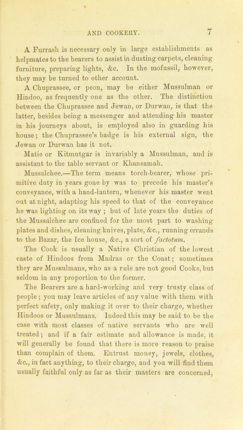 A Furrasli is necessary only in large establishments as helpmates to the bearers to assist in dusting carpets, cleaning furniture, preparing lights, &c. In the mofussil, however, they may be turned to other account. A Chuprassee, or peon, may be either Mussulman or Hindoo, as frequently one as the other. The distinction between the Chuprassee and Jewan, or Durwan, is that the latter, besides being a messenger and attending his master in his journeys about, is employed also in guarding his house; the Chuprassee’s badge is his external sign, the Jewan or Durwan has it not. Matie or Kitmutgar is invariably a Mussulman, and is assistant to the table servant or Khansamah. Mussalchee.—The term means torch-bearer, whose pri- mitive duty in years gone by was to precede his master’s conveyance, with a hand-lantern, whenever his master went out at night, adapting his speed to that of the conveyance he was lighting on its way ; but of late years the duties of the Mussalchee are confined for the most part to washing plates and dishes, cleaning knives, plate, &c., running errands to the Bazar, the Ice house, &c., a sort of factotum. The Cook is usually a Native Christian of the lowest caste of Hindoos from Madras or the Coast; sometimes they are Mussulmans, who as a rule are not good Cooks, but seldom in any proportion to the former. The Bearers are a hard-working and very trusty class of people ; you may leave articles of any value with them with perfect safety, only making it over to their charge, whether Hindoos or Mussulmans. Indeed this may be said to be the case with most classes of native servants who are well treated; and if a fair estimate and allowance is made, it will generally be found that there is more reason to praise than complain of them. Entrust money, jewels, clothes, &c., in fact anything, to their charge, and you will find them usually faithful only as far as their masters are concerned,