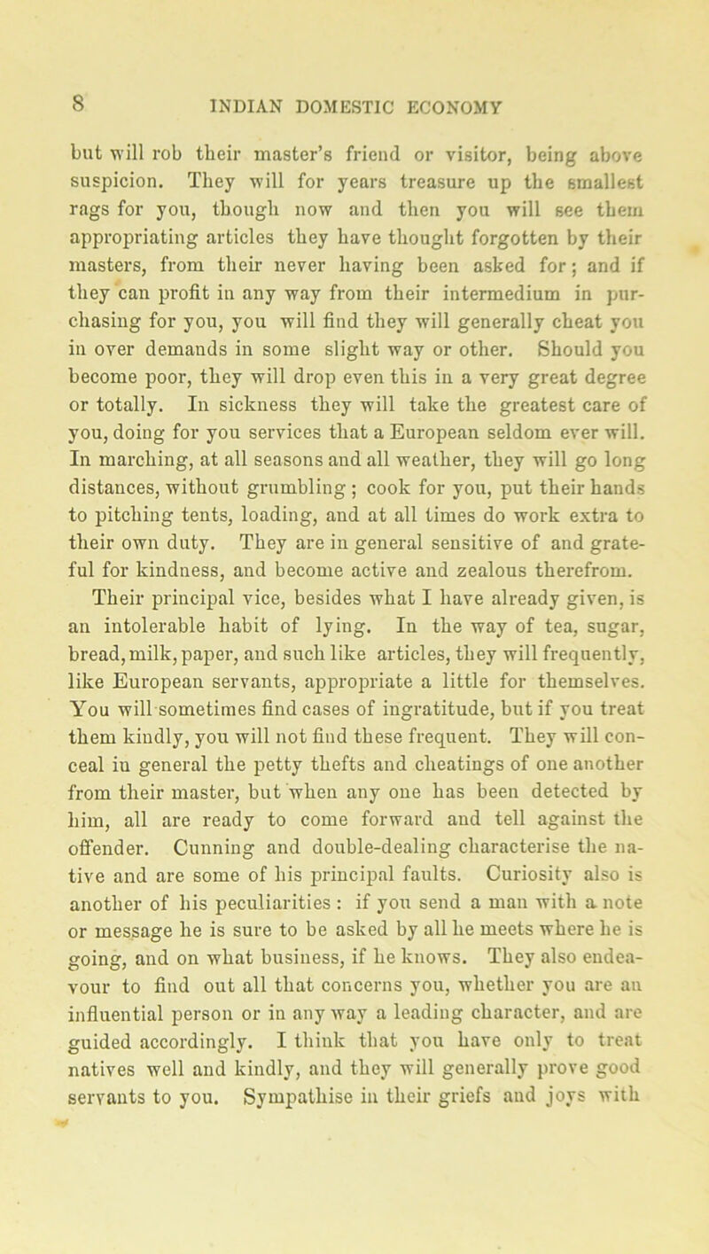 but will rob their master’s friend or visitor, being above suspicion. They will for years treasure up the smallest rags for you, though now and then you will see them appropriating articles they have thought forgotten by their masters, from their never having been asked for; and if they can profit in any way from their intermedium in pur- chasing for you, you will find they will generally cheat you in over demands in some slight way or other. Should you become poor, they will drop even this in a very great degree or totally. In sickness they will take the greatest care of you, doing for you services that a European seldom ever will. In marching, at all seasons and all weather, they will go long distances, without grumbling ; cook for you, put their hands to pitching tents, loading, and at all times do work extra to their own duty. They are in general sensitive of and grate- ful for kindness, and become active and zealous therefrom. Their principal vice, besides what I have already given, is an intolerable habit of lying. In the way of tea, sugar, bread, milk, paper, and such like articles, they will frequently, like European servants, appropriate a little for themselves. You will sometimes find cases of ingratitude, but if you treat them kindly, you will not find these frequent. They will con- ceal in general the petty thefts and cheatings of one another from their master, but when any one has been detected by him, all are ready to come forward and tell against the offender. Cunning and double-dealing characterise the na- tive and are some of his principal faults. Curiosity also is another of his peculiarities : if you send a man with a note or message he is sure to be asked by all he meets where he is going, and on what business, if he knows. They also endea- vour to find out all that concerns you, whether you are an influential person or in any way a leading character, and are guided accordingly. I think that you have only to treat natives well and kindly, and they will generally prove good servants to you. Sympathise in their griefs and joys with