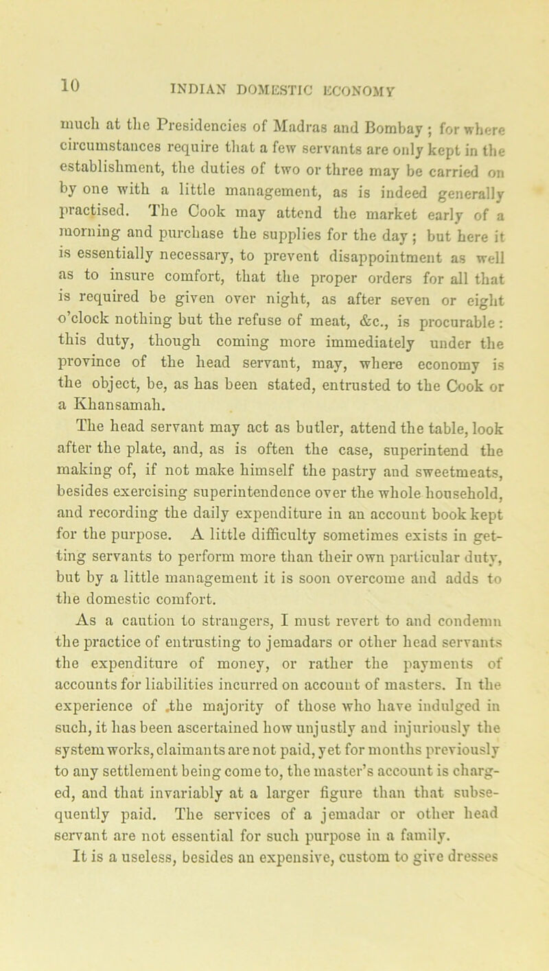 much at the Presidencies of Madras and Bombay ; for where circumstances require that a few servants are only kept in the establishment, the duties of two or three may be carried on by one with a little management, as is indeed general]}’ practised. The Cook may attend the market early of a morning and purchase the supplies for the day ; but here it is essentially necessary, to prevent disappointment as well as to insure comfort, that the proper orders for all that is required be given over night, as after seven or eight o’clock nothing but the refuse of meat, &c., is procurable: this duty, though coming more immediately under the province of the head servant, may, where economy is the object, be, as has been stated, entrusted to the Cook or a Kkansamali. The head servant may act as butler, attend the table, look after the plate, and, as is often the case, superintend the making of, if not make himself the pastry and sweetmeats, besides exercising superintendence over the whole household, and recording the daily expenditure in an account book kept for the purpose. A little difficulty sometimes exists in get- ting servants to perform more than their own particular duty, but by a little management it is soon overcome and adds to the domestic comfort. As a caution to strangers, I must revert to and condemn the practice of entrusting to jemadars or other head servants the expenditure of money, or rather the payments of accounts for liabilities incurred on account of masters. In the experience of .the majority of those who have indulged in such, it has been ascertained how unjustly and injuriously the system works, claimants are not paid, yet for months previously to any settlement being come to, the master’s account is charg- ed, and that invariably at a larger figure than that subse- quently paid. The services of a jemadar or other head servant are not essential for such purpose in a family. It is a useless, besides an expensive, custom to give dresses