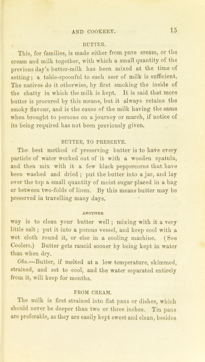 BUTTER. This, for families, is made either from pure cream, or the cream and milk together, with which a small quantity of the previous day’s butter-milk has been mixed at the time of setting; a table-spoonful to each seer of milk is sufficient. The natives do it otherwise, by first smoking the inside of the chatty in which the milk is kept. It is said that more butter is procured by this means, but it always retains the smoky flavour, and is the cause of the milk having the same when brought to persons on a journey or march, if notice of its being required has not been previously given. BUTTER, TO PRESERVE. The best method of preserving butter is to have every particle of water worked out of it with a wooden spatula, and then mix with it a few black peppercorns that have been washed and dried ; put the butter into ajar, and lay over the top a small quantity of moist sugar placed in a bag or between two-folds of linen. By this means butter may be preserved in travelling many days. ANOTHER way is to clean your butter well ; mixing with it a very little salt; put it into a porous vessel, and keep cool with a wet cloth round it, or else in a cooling machine. (See Coolers.) Butter gets rancid sooner by being kept in water than when dry. Obs.—Butter, if melted at a low temperature, skimmed, strained, and set to cool, and the water separated entirely from it, will keep for months. FROM CREAM. The milk is first strained into flat pans or dishes, which should never be deeper than two or three inches. Tin pans are preferable, as they are easily kept sweet and clean, besides