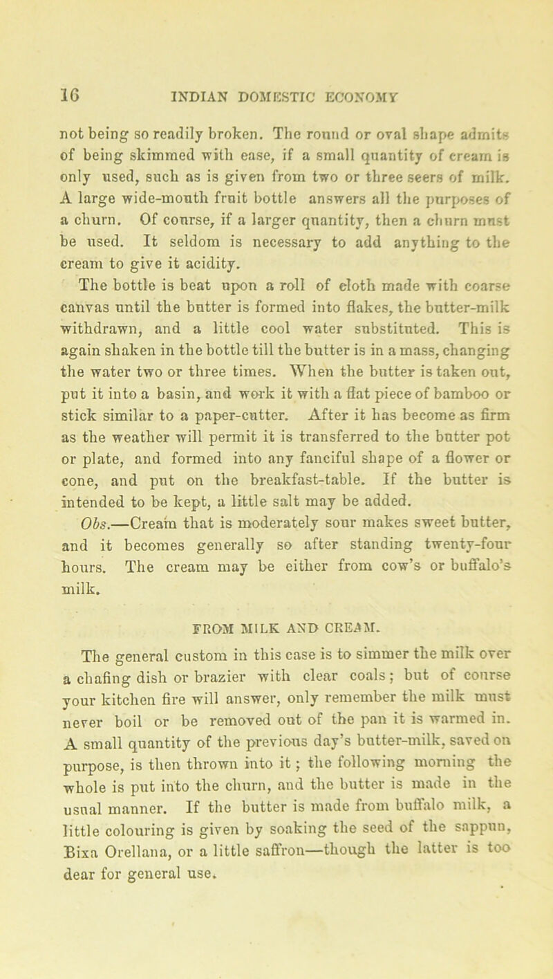 not being so readily broken. The round or oval shape admits of being skimmed -with ease, if a small quantity of cream is only used, such as is given from two or three seers of milk. A large wide-mouth fruit bottle answers all the purposes of a churn. Of course, if a larger quantity, then a clmrn must be used. It seldom is necessary to add anything to the cream to give it acidity. The bottle is beat upon a roll of eloth made with coarse canvas until the butter is formed into flakes, the butter-milk withdrawn, and a little cool water substituted. This is again shaken in the bottle till the butter is in a mass, changing the water two or three times. When the butter is taken out, put it into a basin, and work it with a flat piece of bamboo or stick similar to a paper-cutter. After it has become as firm as the weather will permit it is transferred to the butter pot or plate, and formed into any fanciful shape of a flower or cone, and put on the breakfast-table. If the butter is intended to be kept, a little salt may be added. Obs.—Cream that is moderately sour makes sweet butter, and it becomes generally so after standing twenty-four hours. The cream may be either from cow’s or buffalo’s milk. FROM MILK AND CREAM. The general custom in this case is to simmer the milk over a chafing dish or brazier with clear coals; but of course your kitchen fire will answer, only remember the milk must never boil or be removed out of the pan it is warmed in. A small quantity of the previous day’s butter-milk, saved on purpose, is then thrown into it; the following morning the whole is put into the churn, and the butter is made in the usual manner. If the butter is made from buffalo milk, a little colouring is given by soaking the seed of the sappun, Bixa Orellana, or a little saffron—though the latter is too dear for general use.