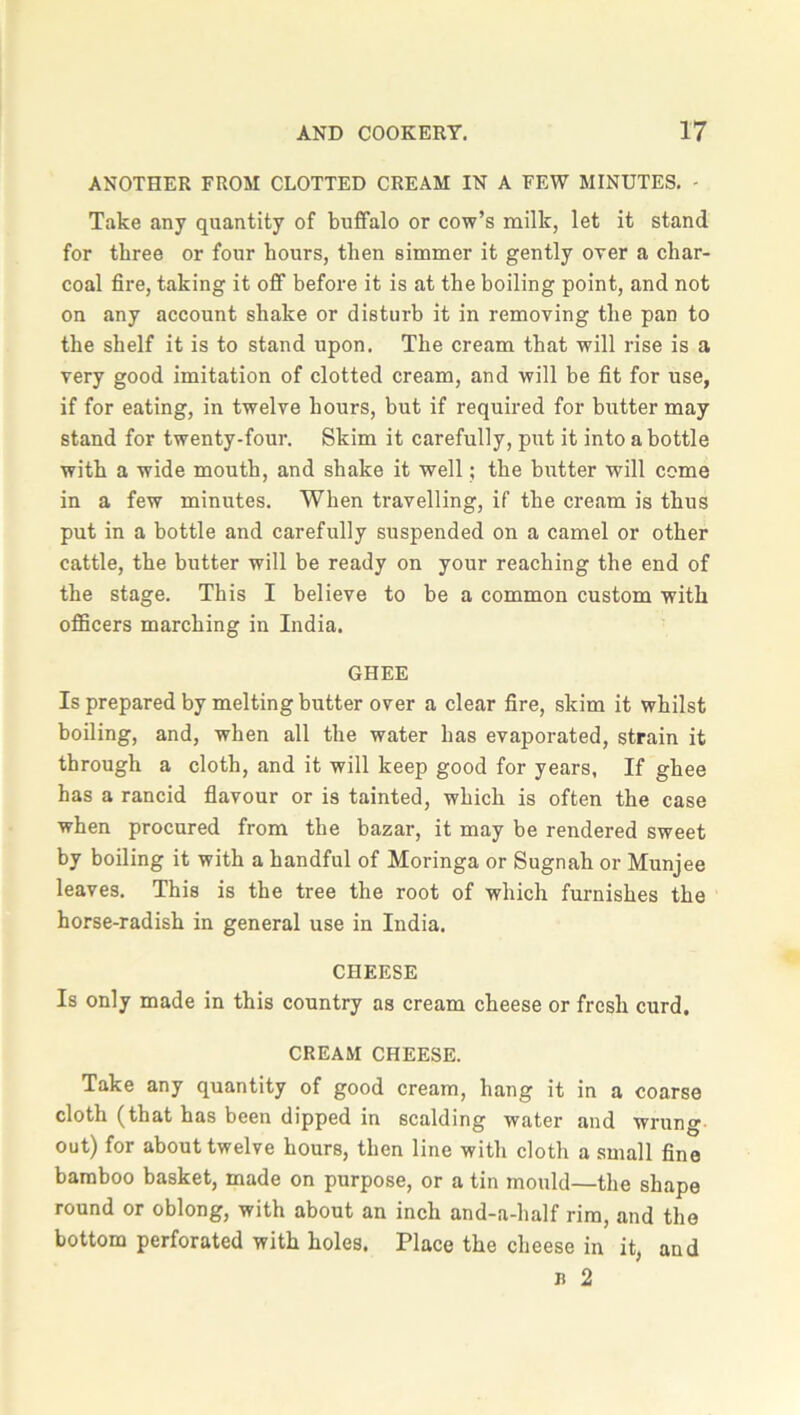 ANOTHER FROM CLOTTED CREAM IN A FEW MINUTES. - Take any quantity of buffalo or cow’s milk, let it stand for three or four hours, then simmer it gently over a char- coal fire, taking it off before it is at the boiling point, and not on any account shake or disturb it in removing the pan to the shelf it is to stand upon. The cream that will rise is a very good imitation of clotted cream, and will be fit for use, if for eating, in twelve hours, but if required for butter may stand for twenty-four. Skim it carefully, put it into a bottle with a wide mouth, and shake it well; the butter will come in a few minutes. When travelling, if the cream is thus put in a bottle and carefully suspended on a camel or other cattle, the butter will be ready on your reaching the end of the stage. This I believe to be a common custom with officers marching in India. GHEE Is prepared by melting butter over a clear fire, skim it whilst boiling, and, when all the water has evaporated, strain it through a cloth, and it will keep good for years, If ghee has a rancid flavour or is tainted, which is often the case when procured from the bazar, it may be rendered sweet by boiling it with a handful of Moringa or Sugnah or Munjee leaves. This is the tree the root of which furnishes the horse-radish in general use in India. CHEESE Is only made in this country as cream cheese or fresh curd. CREAM CHEESE. Take any quantity of good cream, hang it in a coarse cloth (that has been dipped in scalding water and wrung out) for about twelve hours, then line with cloth a small fine bamboo basket, made on purpose, or a tin mould—the shape round or oblong, with about an inch and-a-half rim, and the bottom perforated with holes. Place the cheese in it, and n 2