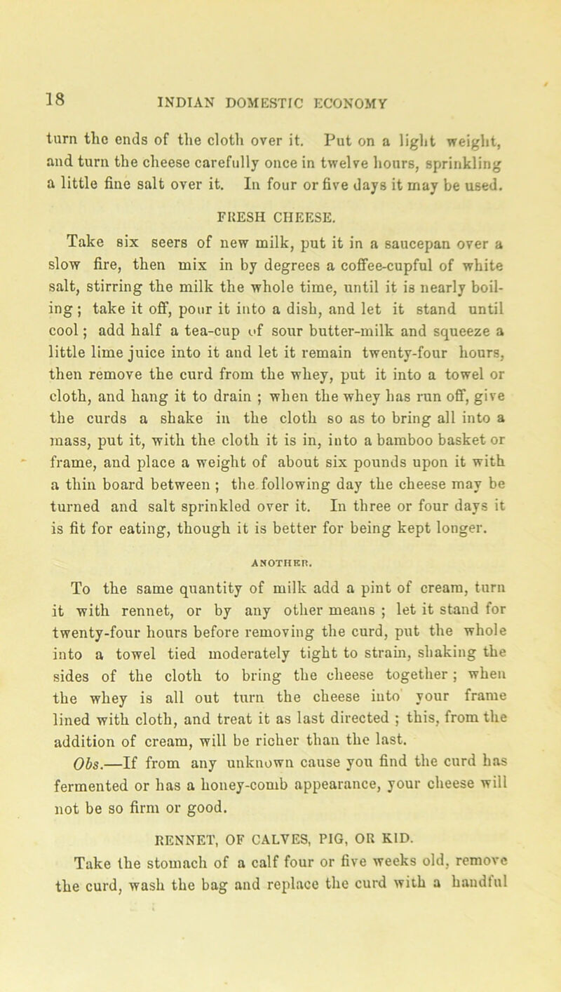 turn the ends of the cloth over it. Put on a light weight, and turn the cheese carefully once in twelve hours, sprinkling a little fine salt over it. In four or five days it may be used. FRESH CHEESE. Take six seers of new milk, put it in a saucepan over a slow fire, then mix in by degrees a coffee-cupful of white salt, stirring the milk the whole time, until it is nearly boil- ing ; take it off, pour it into a dish, and let it stand until cool; add half a tea-cup of sour butter-milk and squeeze a little lime juice into it and let it remain twenty-four hours, then remove the curd from the whey, put it into a towel or cloth, and hang it to drain ; when the whey has run off, give the curds a shake in the cloth so as to bring all into a mass, put it, with the cloth it is in, into a bamboo basket or frame, and place a weight of about six pounds upon it with a thin board between ; the following day the cheese may be turned and salt sprinkled over it. In three or four days it is fit for eating, though it is better for being kept longer. ANOTHER. To the same quantity of milk add a pint of cream, turn it with rennet, or by any other means ; let it stand for twenty-four hours before removing the curd, put the whole into a towel tied moderately tight to strain, shaking the sides of the cloth to bring the cheese together; when the whey is all out turn the cheese into your frame lined with cloth, and treat it as last directed ; this, from the addition of cream, will be richer than the last. Obs.—If from any unknown cause you find the curd has fermented or has a honey-comb appearance, your cheese will not be so firm or good. RENNET, OF CALVES, PIG, OR KID. Take the stomach of a calf four or five weeks old, remove the curd, wash the bag and replace the curd with a handful