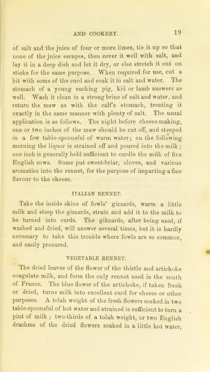 of salt and the juice of four or more limes, tie it up so that none of the juice escapes, then coyer it well with salt, and lay it in a deep dish and let it dry, or else stretch it out on sticks for the same purpose. When required for use, cut a bit with some of the curd and soak it in salt and water. The stomach of a young sucking pig, kid or lamb answers as well. Wash it clean in a strong brine of salt and water, and return the maw as with the calf’s stomach, treating it exactly in the same manner with plenty of salt. The usual application is as follows. The night before cheese-making, one or two inches of the maw should be cut off, and steeped in a few table-spoonsful of warm water; on the following morning the liquor is strained off and poured into the milk ; one inch is generally held sufficient to curdle the milk of five English cows. Some put sweet-briar, cloves, and various aromatics into the rennet, for the purpose of imparting a fine flavour to the cheese. ITALIAN RENNET. Take the inside skins of fowls’ gizzards, warm a little milk and steep the gizzards, strain and add it to the milk to be turned into curds. The gikzards, after being used, if washed and dried, will answer several times, but it is hardly necessary to take this trouble where fowls are so common, and easily procured. VEGETABLE RENNET. The dried leaves of the flower of the thistle and artichoke coagulate milk, and form the only rennet used in the south of France. The blue flower of the artichoke, if taken fresh or dried, turns milk into excellent curd for cheese or other purposes. A tolah weight of the fresh flowers soaked in two table-spoonsful of hot water and strained is sufficient to turn a pint of milk ; two-thirds of a tolah weight, or two English drachms of the dried flowers soaked in a little hot water,