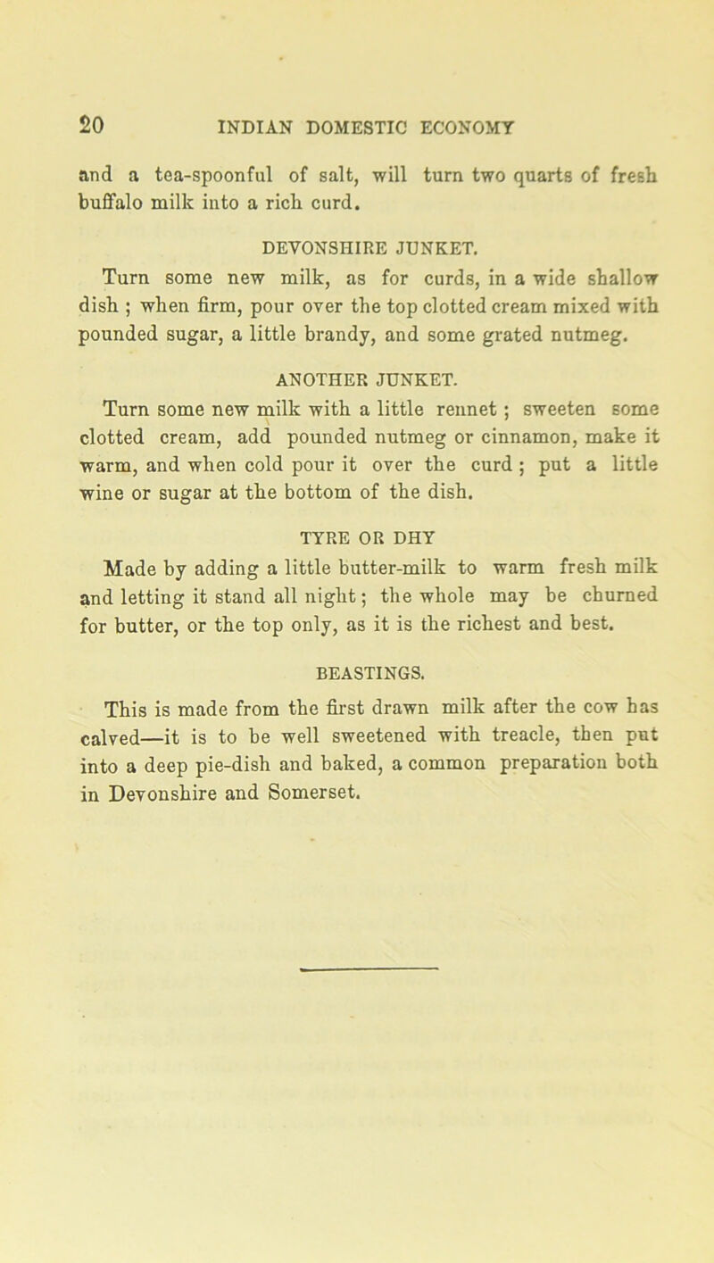 and a tea-spoonful of salt, will turn two quarts of fresh buffalo milk into a rich curd. DEVONSHIRE JUNKET. Turn some new milk, as for curds, in a wide shallow dish ; when firm, pour over the top clotted cream mixed with pounded sugar, a little brandy, and some grated nutmeg. ANOTHER JUNKET. Turn some new milk with a little rennet ; sweeten some clotted cream, add pounded nutmeg or cinnamon, make it warm, and when cold pour it over the curd ; put a little wine or sugar at the bottom of the dish. TYRE OR DHY Made by adding a little butter-milk to warm fresh milk and letting it stand all night; the whole may be churned for butter, or the top only, as it is the richest and best. BEASTINGS. This is made from the first drawn milk after the cow has calyed—it is to be well sweetened with treacle, then put into a deep pie-dish and baked, a common preparation both in Devonshire and Somerset.