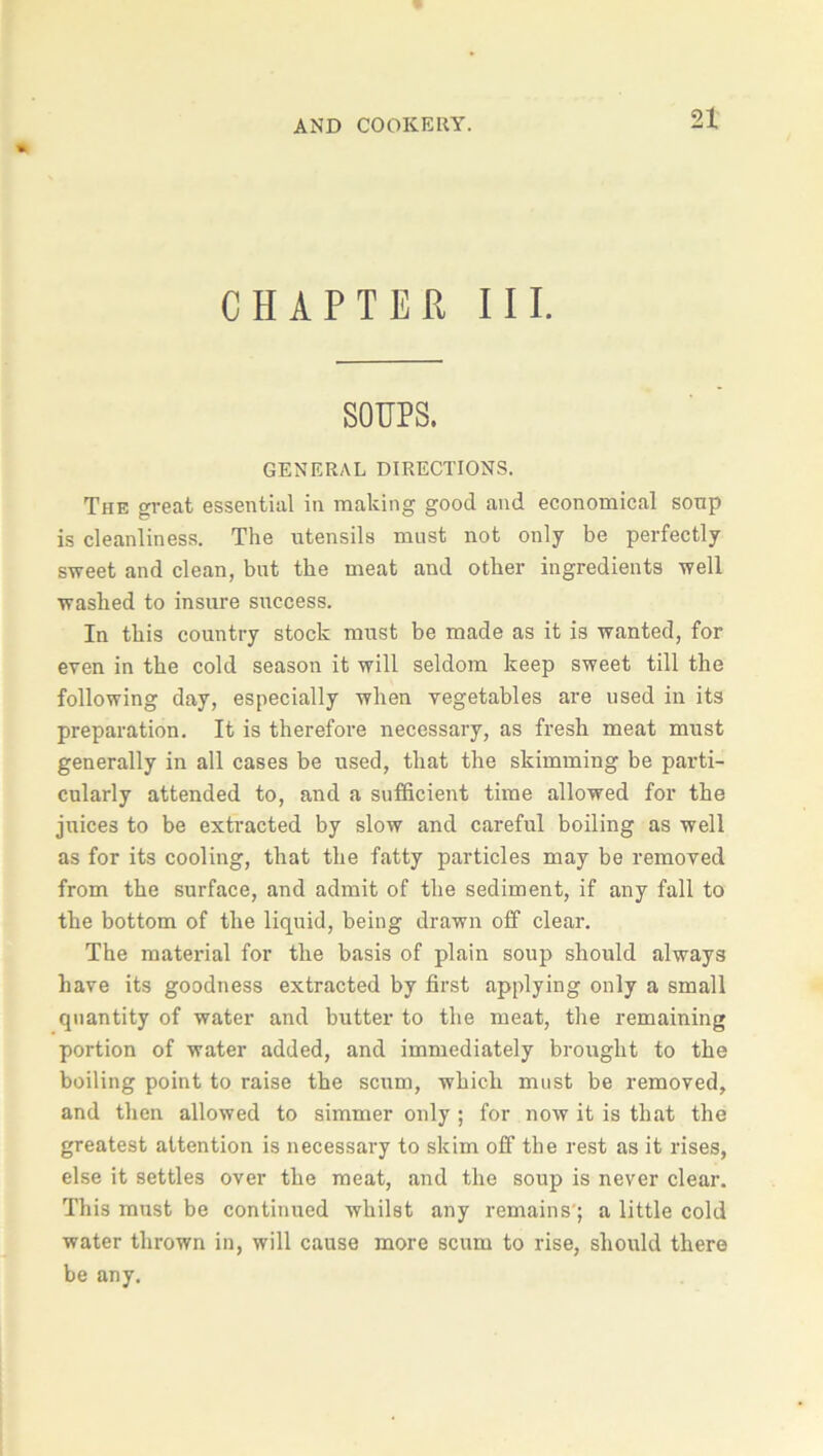 CHAPTER III. SOUPS. GENERAL DIRECTIONS. The great essential in making good and economical soup is cleanliness. The utensils must not only be perfectly sweet and clean, but the meat and other ingredients well washed to insure success. In this country stock must be made as it is wanted, for even in the cold season it will seldom keep sweet till the following day, especially when vegetables are used in its preparation. It is therefore necessary, as fresh meat must generally in all cases be used, that the skimming be parti- cularly attended to, and a sufficient time allowed for the juices to be extracted by slow and careful boiling as well as for its cooling, that the fatty particles may be removed from the surface, and admit of the sediment, if any fall to the bottom of the liquid, being drawn off clear. The material for the basis of plain soup should always have its goodness extracted by first applying only a small quantity of water and butter to the meat, the remaining portion of water added, and immediately brought to the boiling point to raise the scum, which must be removed, and then allowed to simmer only; for now it is that the greatest attention is necessary to skim off the rest as it rises, else it settles over the meat, and the soup is never clear. This must be continued whilst any remains'; a little cold water thrown in, will cause more scum to rise, should there be any.