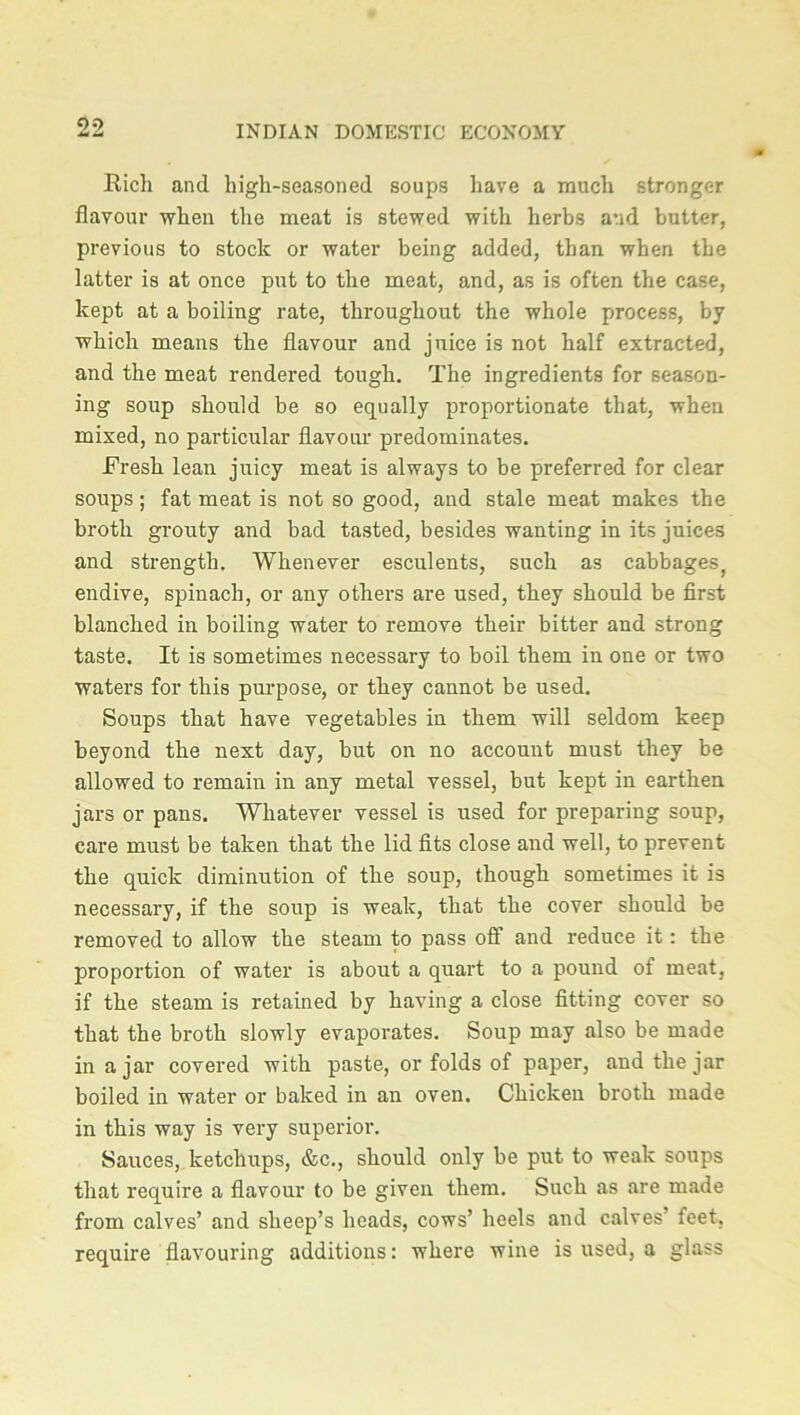 Rich and high-seasoned soups have a much stronger flavour when the meat is stewed with herbs and butter, previous to stock or water being added, than when the latter is at once put to the meat, and, as is often the case, kept at a boiling rate, throughout the whole process, by which means the flavour and juice is not half extracted, and the meat rendered tough. The ingredients for season- ing soup should be so equally proportionate that, when mixed, no particular flavour predominates. Fresh lean juicy meat is always to be preferred for clear soups; fat meat is not so good, and stale meat makes the broth grouty and bad tasted, besides wanting in its juices and strength. Whenever esculents, such as cabbages, endive, spinach, or any others are used, they should be first blanched in boiling water to remove their bitter and strong taste. It is sometimes necessary to boil them in one or two waters for this purpose, or they cannot be used. Soups that have vegetables in them will seldom keep beyond the next day, but on no account must they be allowed to remain in any metal vessel, but kept in earthen jars or pans. Whatever vessel is used for preparing soup, care must be taken that the lid fits close and well, to prevent the quick diminution of the soup, though sometimes it is necessary, if the soup is weak, that the cover should be removed to allow the steam to pass off and reduce it: the proportion of water is about a quart to a pound of meat, if the steam is retained by having a close fitting cover so that the broth slowly evaporates. Soup may also be made in ajar covered with paste, or folds of paper, and the jar boiled in water or baked in an oven. Chicken broth made in this way is very superior. Sauces, ketchups, &c., should only be puit to weak soups that require a flavour to be given them. Such as are made from calves’ and sheep’s heads, cows’ heels and calves’ feet, require flavouring additions: where wine is used, a glass