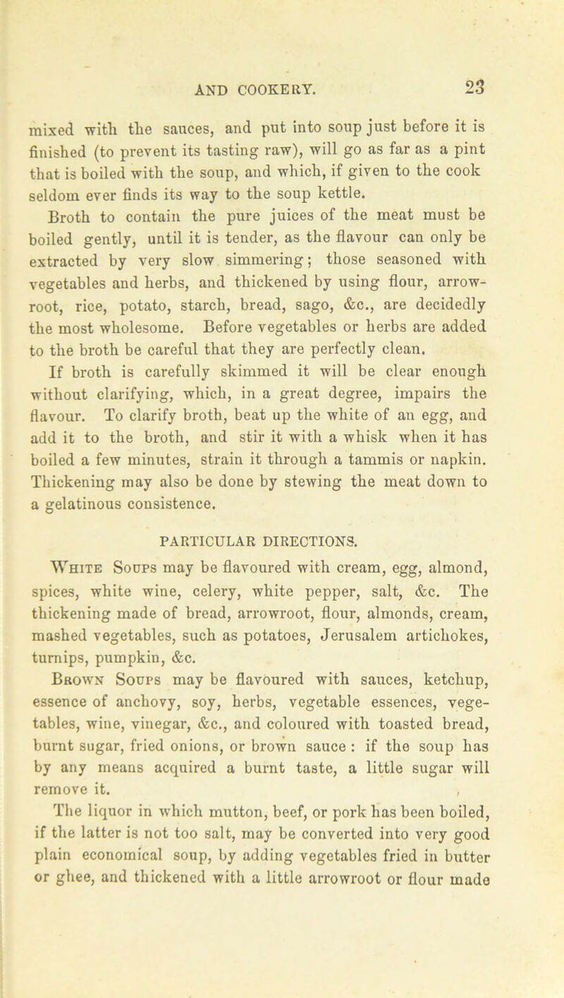 mixed witli the sauces, and put into soup just before it is finished (to prevent its tasting raw), will go as far as a pint that is boiled with the soup, and which, if given to the cook seldom ever finds its way to the soup kettle. Broth to contain the pure juices of the meat must be boiled gently, until it is tender, as the flavour can only be extracted by very slow simmering; those seasoned with vegetables and herbs, and thickened by using flour, arrow- root, rice, potato, starch, bread, sago, &c., are decidedly the most wholesome. Before vegetables or herbs are added to the broth be careful that they are perfectly clean. If broth is carefully skimmed it will be clear enough without clarifying, which, in a great degree, impairs the flavour. To clarify broth, beat up the white of an egg, and add it to the broth, and stir it with a whisk when it has boiled a few minutes, strain it through a tammis or napkin. Thickening may also be done by stewing the meat down to a gelatinous consistence. PARTICULAR DIRECTIONS. White Soups may be flavoured with cream, egg, almond, spices, white wine, celery, white pepper, salt, &c. The thickening made of bread, arrowroot, flour, almonds, cream, mashed vegetables, such as potatoes, Jerusalem artichokes, turnips, pumpkin, &c. Brown Soups may be flavoured with sauces, ketchup, essence of anchovy, soy, herbs, vegetable essences, vege- tables, wine, vinegar, &c., and coloured with toasted bread, burnt sugar, fried onions, or brown sauce: if the soup has by any means acquired a burnt taste, a little sugar will remove it. , The liquor in which mutton, beef, or pork has been boiled, if the latter is not too salt, may be converted into very good plain economical soup, by adding vegetables fried in butter or ghee, and thickened with a little arrowroot or flour made