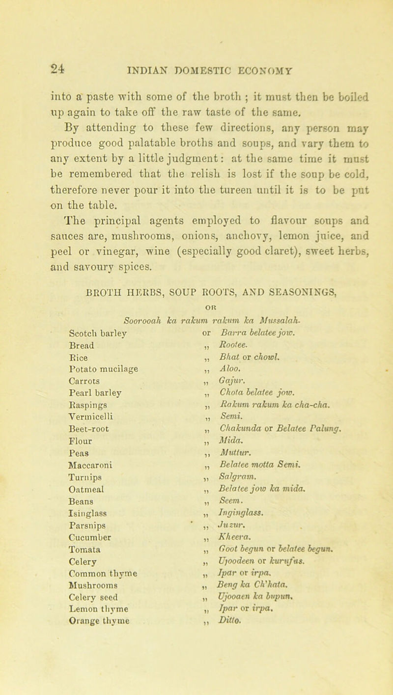 into a paste with some of the broth ; it must then be boiled up again to take off the raw taste of the same. By attending to these few directions, any person may produce good palatable broths and soups, and vary them to any extent by a little judgment: at the same time it must be remembered that the relish is lost if the soup be cold, therefore never pour it into the tureen until it is to be pjut on the table. The principal agents employed to flavour soups and sauces are, mushrooms, onions, anchovy, lemon juice, and peel or vinegar, wine (especially good claret), sweet herbs, and savoury spices. BROTH HERBS, SOUP ROOTS, AND SEASONINGS, Olt Soorooah ka rakum rakutn lea Mtissalah■ Scotch barley or Barra beluteejow. Bread 11 Bootee. Rice 11 Bhat or chowl. Potato mucilage 11 A loo. Carrots 11 Gqjur. Pearl barley 11 Chota belatee jow. Raspings 11 Rakum rakum ka cha-cha. Vermicelli 11 Semi. Beet-root 11 Chakunda or Belatee Baking. Flour 11 Mida. Peas 11 Mutlur. Maccaroni 11 Belatee viotta Semi. Turnips 11 Salgram. Oatmeal 11 Belatee joto ka mida. Beans 11 Seem. Isinglass 11 Jnginglass. Parsnips 11 Jusur. Cucumber 11 Kheera. Tomata 11 Boot begun or belatee begun. Celery 11 Ujoodeen or kurufus. Common thyme 11 Ipar or irpa. Mushrooms 11 Beng ka Ch'hata. Celery seed 11 Ujooaen ka buptin. Lemon thyme 11 Ipar or irpa. Orange thyme 11 Ditto.