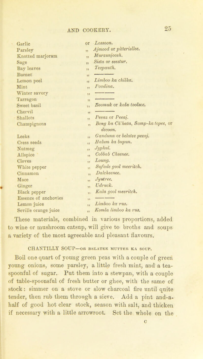 Garlic or Lossoon. Parslev 11 Ajmood or pitterisllee. Knotted marjoram 11 Murzunjoosh. Sage n Sista or seestur. Bay leaves ii Tezpauth. Burnet 11 Lemon peel i) Limboo ka chilka. Mint ii Poodina. Winter savory ii Tarragon ii Sweet basil ii Eoomuk or kala toolsee. Chervil n Shallots ii Peeaz or Peeaj. Champignons n Beng ka Ch'hata, Samp-ka (opee, or decoon. Leeks ii Ganduna or belatee peeaj. Cress seeds ii Balum ka bupun. Nutmeg ii Jyphul. Allspice ii Cobbab Cheenee. Cloves ii Loung. White pepper ii Sufade goal meerUch. Cinnamon ii Dalcheenee. Mace ii Jyu/tree. Ginger ii Udruck. Black pepper ii Kala gool meeritch. Essence of anchovies Lemon juice ii Limboo ka rus. Seville orange juice ii Komla limboo ka rus. These materials, combined in various proportions, added to wine or mushroom catsup, will give to broths and soups a variety of the most agreeable and pleasant flavours. CHANTILLY SODP—ok bklatkk mutter ka soup. Boil one quart of young green peas with a couple of green young onions, some parsley, a little fresh mint, and a tea- spoonful of sugar. Put them into a stewpan, with a couple of table-spoonsful of fresh butter or ghee, with the same of stock: simmer on a stove or slow charcoal fire until quite tender, then rub them through a sieve. Add a pint and-a- half of good hot clear stock, season with salt, and thicken if necessary with a little arrowroot. Set the whole on the