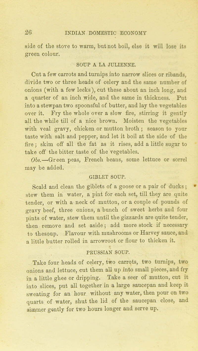side of the stove to warm, but not boil, else it will lose its green colour. SOUP A LA JULIENNE. Cut a few carrots and turnips into narrow slices or ribands, divide two or three heads of celery and the same number of onions (with a few leeks), cut these about an inch long, and a quarter of an inch wide, and the same in thickness. Put into a stewpan two spoonsful of butter, and lay the vegetables over it. Fry the whole over a slow fire, stirring it gently all the while till of a nice brown. Moisten the vegetables with veal gravy, chicken or mutton broth ; season to your taste with salt and pepper, and let it boil at the side of the fire; skim off all the fat as it rises, add a little sugar to take off the bitter taste of the vegetables. Obs.—Green peas, French beans, some lettuce or sorrel may be added. GIBLET SOUP. Scald and clean the giblets of a goose or a pair of ducks; stew them in water, a pint for each set, till they are quite tender, or with a neck of mutton, or a couple of pounds of gravy beef, three onions, a bunch of sweet herbs and four pints of water, stew them until the gizzards are quite tender, then remove and set aside; add more stock if necessary to thesoup. Flavour with mushrooms or Harvey sauce, and a little butter rolled in arrowroot or flour to thicken it. PRUSSIAN SOUP. Take four heads of celery, two carrots, two turnips, two onions and lettuce, cut them all up into small pieces, and fry in a little ghee or dripping. Take a seer of mutton, cut it into slices, put all together in a large saucepan and keep it sweating for an hour without any water, then pour on two quarts of water, shut the lid of the saucepan close, and simmer gently for two hours longer and serve up.